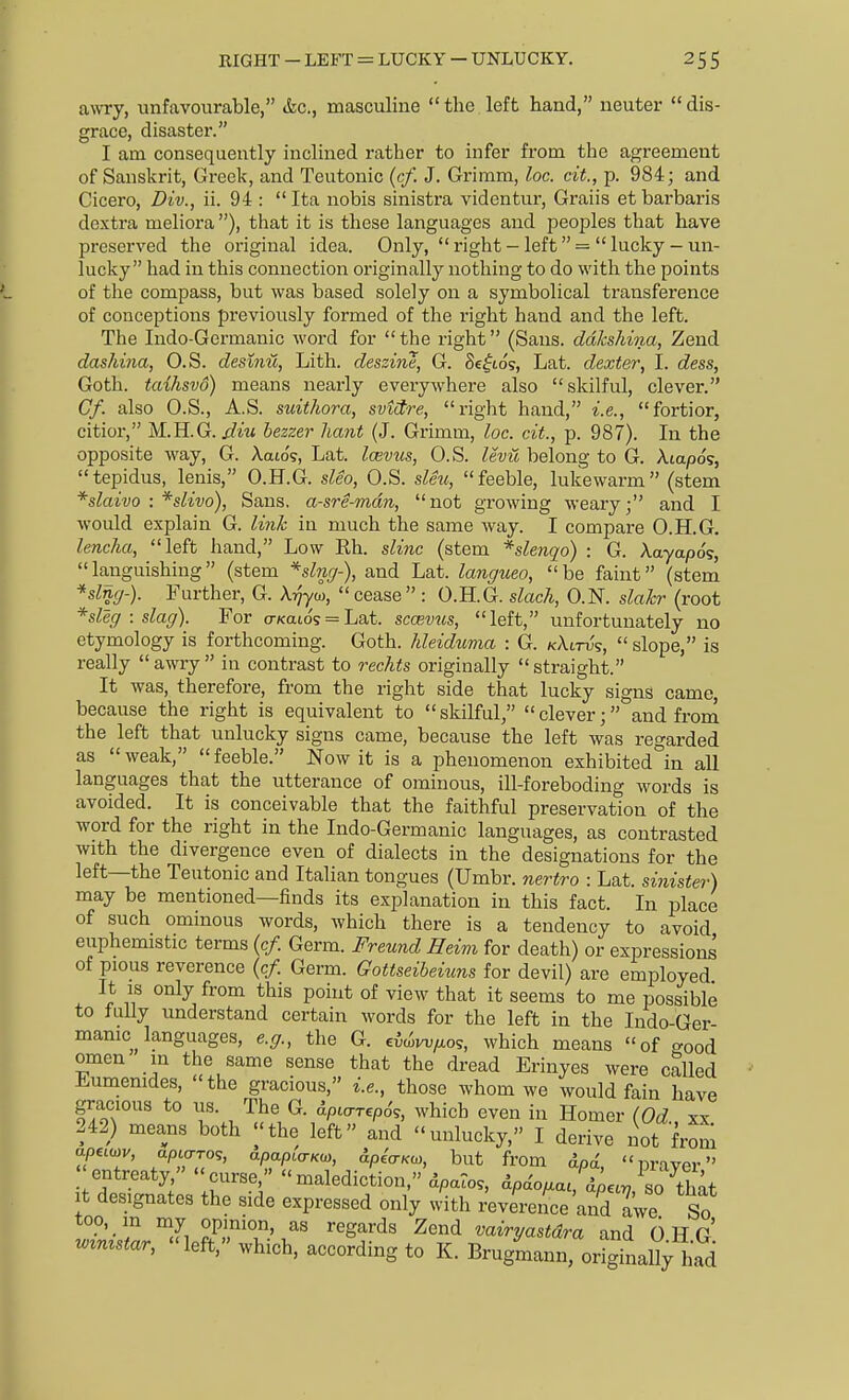 awry, unfavourable, &c., masculine the left hand, neuter dis- grace, disaster. I am consequently inclined rather to infer from the agreement of Sanskrit, Greek, and Teutonic (cf. J. Grimm, loc. cit., p. 984; and Cicero, Div., ii. 94 :  Ita nobis sinistra videntur, Graiis et barbaris doxtra meliora), that it is these languages and peoples that have preserved the original idea. Only,  right - left  =  lucky - un- lucky had in this connection originally nothing to do with the points of the compass, but was based solely on a symbolical transference of conceptions previously formed of the right hand and the left. The Indo-Germanic word for  the right (Sans, ddlcshina, Zend dashina, O.S. desinu, Lith. deszine, G. Se^to?, Lat. dexter, I. dess, Goth, taihsvo) means nearly everywhere also skilful, clever. Cf. also O.S., A.S. suithora, svtdre, right hand, i.e., fortior, citior, M.H.G.//m bezzer liant (J. Grimm, loc. cit., p. 987). In the opposite way, G. Xaio'?, Lat. Icevus, O.S. levij, belong to G. Atapog, tepidus, lenis, O.H.G. sleo, O.S. sleu, feeble, lukewarm (stem *slaivo : *slivo), Sans, a-sre-mdn, not growing weary; and I would explain G. link in much the same way. I compare O.H.G. lenclia, left hand, Low Eh. slinc (stem *slenqo) : G. Aaya/aos,  languishing (stem and Lat. langueo,  be faint (stem *slng-). Further, G. Ai^'yoj, cease : O.H.G. slack, O.N. slakr (root *sleg : slag). For o-zcatos = Lat. scmv^is, left, unfortunately no etymology is forthcoming. Goth, hleidwma : G. k\itv<;,  slope, is really awry in contrast to reclits originally straight It was, therefore, from the right side that lucky signs came because the right is equivalent to skilful, clever; and from the left that unlucky signs came, because the left was regarded as weak, feeble. Now it is a phenomenon exhibited°in all languages that the utterance of ominous, ill-foreboding words is avoided. It is conceivable that the faithful preservation of the word for the right in the Indo-Germanic languages, as contrasted with the divergence even of dialects in the designations for the left—the Teutonic and Italian tongues (Umbr. nertro : Lat. sinister) may be mentioned—finds its explanation in this fact. In place of such ominous words, which there is a tendency to avoid euphemistic terms {cf. Germ. Freund Heim for death) or expression^ of pious reverence {cf Germ. Gottseibeiuns for devil) are employed It IS only from this point of view that it seems to me possible to fully understand certain words for the left in the Indo-Ger manic^ languages, e.g., the G. ^i^w/io';, which means of crood omen in the same sense that the dread Erinyes were called J^^umemdes, the gracious, i.e., those whom we would fain have ■entreaty, curse, malediction,''dpatos, apdouiai dto«r7 so'thnf It designates the side expressed only with ^verence a^d Le So too, m my opinion, as regards Zend vairyastdra and 6 H G .^n^star, left, which, according to K. Brugmann, o^Ll^l^d