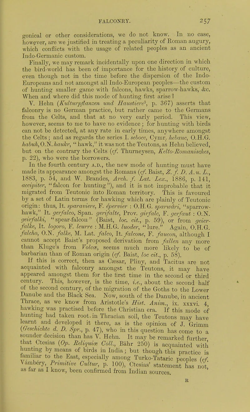 gonical or other considerations, we do not know. In no case, liowpver, are we justified in treating a peculiarity of Eoman augury, which conflicts with the usage of related peoples as an ancient Indo-Germanic custom. Finally, we may remark incidentally upon one direction in which the bird-world has been of importance for the history of culture, even though not in the time before the dispersion of the Indo- Europeans and not amongst all Indo-European peojjles—the custom of hunting smaller game with falcons, hawks, sparrow-hawks, &c. When and where did this mode of hunting first arise 1 V. Hehn (Kulturpjlanzen und Hmistiere^, p. 367) asserts that falconry is no German practice, but rather came to the Germans from the Celts, and that at no very early period. This view, however, seems to me to have no evidence; for hunting with birds can not be detected, at any rate in early times, anywhere amongst the Celts; and as regards the series I. sebocc, Cymr. hebauc, O.H.G. habtih, O.N. haukr,  hawk, it was not the Teutons, as Hehn believed, but on the contrary the Celts (cf. Thurneysen, Kelto-Romanisches, p. 22), who were the borrowers. In the fourth century a.d., the new mode of hunting must have made its appearance amongst the Romans {cf. Baist, Z. f. D. A.u. L., 1883, p. 54, and W. Brandes, Arch. f. Lat. Lex., 1886, p. 141, accipiter, falcon for hunting), and it is not improbable that it migrated from Teutonic into Roman territory. This is favoured by a set of Latin terms for hawking which are plainly of Teutonic origin: thus. It. sparaviere, F. epervier : O.H.G. sparivdri, sparrow- hawk, It. gerfalco, Span, gerifalte, Prov. girfalc, F. gerfaut : O.N. geirfalki, spear-falcon (Baist, loc. cit., p. 59), or from geier- falke, It. logoro, F. leurre : M.H.G. luoder, lure. Again, O.H.G. falcho, O.N. falke, M. Lat. falco, It. falcone, F. faucon, although I cannot accept Baist's proposed derivation from fallen any more than Kluge's from Volcce, seems much more likely to be of barbarian than of Roman origin (cf. Baist, loc cit., p. 58). If this is correct, then as Cajsar, Pliny, and Tacitus are not acquainted with falconry amongst the Teutons, it may have appeared amongst them for the first time in the second or third century. This, however, is the time, i.e., about the second half of the second century, of the migration of the Goths to the Lower Danube and the Black Sea. Now, south of the Danube, in ancient Thrace, as we know from Aristotle's Hist. Anim., ix. xxxvi. 4, hawking was practised before the Christian era. If this mode of hunting had taken root, in Thracian soil, the Teutons may have learnt and developed it there, as is the opinion of J. Grimm {Gesckichte d. D. Sptr., p. 47), who in this question has come to a sounder decision than has V. Hehn. It may be remarked further that Ctesias {Op. ReUqmai Coll., Bahr 250) is acquainted with hunting by means of birds in India; but though this practice is lamihar to the East, especially among Turko-Tataric peoples (cf \^mhevy. Primitive Cultur, p. 100), Ctesias' statement has not as Jar as I know, been confirmed from Indian sources. '