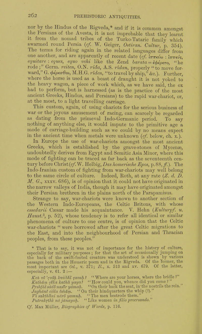 nor by the Hindus of the Rigveda,* and if it is common amongst the Persians of the Avesta, it is not improbable tluit they learnt it from the nomad tribes of the Turko-Tataric family which swarmed round Persia (c/. W. Geiger, Ostiran. Cultur, p. 354). The terms for riding again in the related languages differ from one another, and are apparently of recent date {cf. tTnrevw : 'anrevs, equitare : eques, equo vehi like the Zend haraia = i(f)ipeTo,  he rode Germ, reiten, O.N. rida, A.S. ridan, properly to move for- ward, G. (^e'peo-^ai, M.H.G. riden, to travel by ship, &c.). Further, where the horse is used as a beast of draught it is not yoked to the heavy wagon, a piece of work which, as we have said, the ox had to perform, but is harnessed (as is the practice of the most ancient Greeks, Hindus, and Persians) to the rapid war-chariot, or, at the most, to a light travelling carriage. This custom, again, of using chariots for the serious business of war or the joyous amusement of racing, can scarcely be regarded as dating from the primeval Indo-Germauic period. To say nothing of anything else, it would impute to the primitive age a mode of carriage-building such as we could by no means expect in the ancient time when metals were unknown (cf. below, ch. x.). In Europe the use of war-chariots amongst the most ancient Greeks, which is established by the grave-stones of Mycenae, undoubtedly derives from Egypt and Semitic Asia Minor, where this mode of fighting can be traced as far back as the seventeenth cen- tury before Christ(c/. W. Helbig, Das hovierische Epos, p. 88,/.). The Indo-Iraniau custom of fighting from war-chariots may well belong to the same circle of culture. Indeed, Roth, at any rate {Z. d. D. M. G., XXXV. 686), is of opinion that it could not have originated in the narrow valleys of India, though it may have originated amongst their Persian brethren in the plains north of the Parapamisus. Strange to say, war-chariots were known to another section of the Western Indo-Europeans, the Celtic Britons, with whose essedarii Csesar made his acquaintance. V. Hehn {Kulturpf. u. Haust.^, p. 52), whose tendency is to refer all identical or similar phenomena of culture to one centre, is of opinion that the Celtic war-chariots  were borrowed after the great Celtic migrations to the East, and into the neighbourhood of Persian and Thracian peoples, from these peoples. * That is to say, it was not of importance for the history of culture, especially for military purposes ; for that the art of occasionally jumping on the back of the swift-footed creature was understood is shown by various passages both in the Homeric poem and in the Rigveda. Of the former, the most important are OcL, v. 371; II., x. 513 and xv. 679. Of the latter, especially, v. 61. 2 :— Kod v6' \vdh Jcvribhi qavah ? Where are your horses, where the bridle ? Kalhdm <;eka kathU yayn'i  How could you, whence did you come ?  PrshUicsddG nastir ydmah. '' On their back the seat, in'the nostrils the rein. JagfidnS coda hhdm. ''On their hindquarters the whip {?). Vi saklhani ndrd yamuh.  The men bestrode them. PulrakrlM nd jdnayah' Like women in filio procreando. Cf. Max Miiller, Biographies of Words, p. 116.