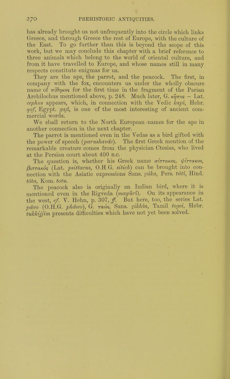 has already brought us not unfrequently into the circle which links Greece, and through Greece the rest of Europe, with the culture of the East. To go further than this is beyond the scope of this work, but we may conclude this chapter with a brief reference to three animals which belong to the world of oriental culture, and from it have travelled to Europe, and whose names still in many respects constitute enigmas for us. They are the ape, the parrot, and the peacock. The first, in company with the fox, encounters us under the wholly obscure name of mOrjKos for the first time in the fragment of the Parian Archilochus mentioned above, p. 248. Much later, G. k^ttos - Lat. Cephas appears, which, in connection with the Vedic ^a/Ji, Hebr. qof, Egypt, gaji, is one of the most interesting of ancient com- mercial words. We shall return to the North European .names for the ape in another connection in the next chapter. The parrot is mentioned even in the Vedas as a bird gifted with the power of speech (pariishavdc). The first Greek mention of the remarkable creature comes from the physician Ctesias, who lived at the Persian court about 400 B.C. The question is, whether his Greek name crtTTaKos, i/'ittoko?, /8tTTa/cos (Lat. psittacus, O.H.G. sitich) can be brought into con- nection with the Asiatic expressions Sans, filka, Pers. t4ti, Hind. tota, Kom. totu. The peacock also is originally an Indian bird, where it is mentioned even in the Rigveda {mayurt). On its appearance in the west, cf. V. Hehn, p. 307, /. But here, too, the series Lat. pdvo (O.H.G. phdwo), G. raws, Sans. filcMn, Tamil togei, Hebr. tuhkijjim presents difficulties which have not yet been solved.