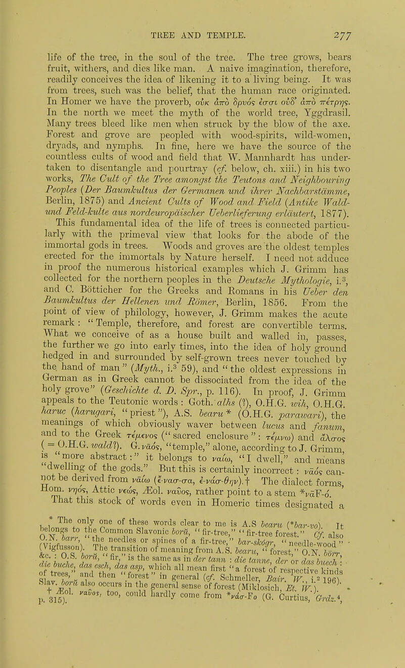 life of the tree, in the soul of the tree. The tree grows, bears fruit, witliers, and dies like man. A naive imagination, therefore, readily conceives the idea of likening it to a living being. It was from trees, such was the belief, that the human race originated. In Homer we have the proverb, ovk airo Spuo? eo-trt ov8' oltto iriTpr]^. In the north we meet the myth of the world tree, Yggdrasil. Many trees bleed like men when struck by the blow of the axe. Forest and grove are peopled with wood-spirits, wild-women, dryads, and nymphs. In fine, here we have the source of the countless cults of wood and field that W. Mannhardt has under- taken to disentangle and pourtray (c/. below, ch. xiii.) in his two works, The Cult of the Tree amongst the Teutons and Neighbouring Peoples {Der Baumkultus der Germanen und ihrer Nachharstdmme, Berlin, 1875) and Ancient Cults of Wood and Field {Antike Wald- und Feld-kulte aus nordeiiropdischer Ueherlieferung erldutert, 1877). This fundamental idea of the life of trees is coimected particu- larly with the primeval view that looks for . the abode of the immortal gods in trees. Woods and groves are the oldest temples erected for the immortals by Nature herself. I need not adduce in proof the numerous historical examples which J. Grimm has collected for the northern peoples in the Deutsche Mythologie, i.3, and C. Bdtticher for the Greeks and Romans in his Ueher den Baumkultus der Hellenen iind Romer, Berlin, 1856. From the point of view of philology, however, J. Grimm makes the acute remark :  Temple, therefore, and forest are convertible terms. What we conceive of as a house built and walled in, passes, the further we go into early times, into the idea of holy ground hedged in and surrounded by self-grown trees never touched by the hand of man  {Myth., i.s 59), and  the oldest expressions in German as in Greek cannot be dissociated from the idea of the holy grove {Geschichte d. D. Spr., p. 116). In proof, J. Grimm appeals to the Teutonic words : Goth. aZAs {% O.H.G. wih, 0 H G haruc {harugari, priest), A.S. bearu* (O.H.G. parawari), the meanmgs of which obviously waver between lucus and fanum, and to the Greek re/xevos ( sacred enclosure  : re/^vo)) and ^Ao-os ( - O.H.G. ivaldl). G. veto's, temple, alone, according to J. Grimm IS more abstract: it belongs to vat'o,, I dwell, and means dwellmg of the gods. But this is certainly incorrect: mo's can- not be derived from mt'o) {tva^-cra, i-vda-Oriv)-1 The dialect forms Horn. vr;os, Attic vecis, Mol vavo<;, rather point to a stem *vd.V-6. ' That this stock of words even in Homeric times designated a * The only one of these words cleav to me is A.S hearu (*bar-vo) It- 0 N f.rl° H ^°°'ir ^'l'   f°^'««t. Of. also O.-N.harr 'the necdles_ or spines of a fir-tree, lar-skdcjr, needle-wood  &c° o's;. of meaning from A.S. bearu, forest, aNtoT dte buche das esch, das asp, which all mean first a forest of respecUve -ind; 0 trees, and then forest in general {cf. Sehmeller Xr^F 7=196 Slay. 6or« also occurs in the general sense of forest (Mildosicir^/ JV ) - p 315) ' '^'^ ^''y '^ (G- Curtius,