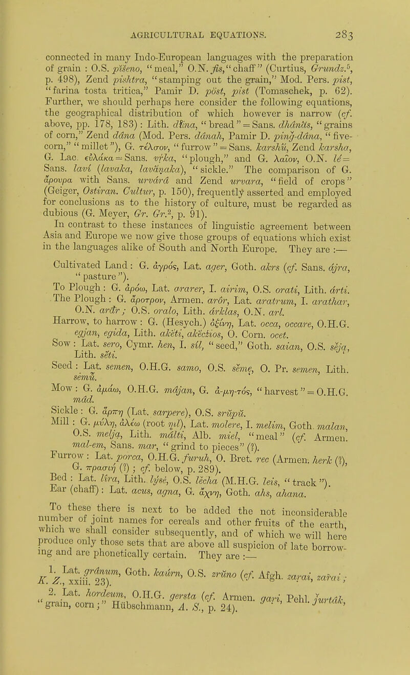 connected in many Indo-European languages with the preparation of grain : O.S. ptse7io, meal, 0.N.^s,chaff  (Curtius, Grundz.^, p. 498), Zend pishtra, stamping out the grain, Mod. Vers, pist, farina testa tritica, Pamir D. post, pist (Tomaschek, p. G2). Further, we should perhaps here consider the following equations, the geographical distribution of which however is naiTow {cf. above, pp. 178, 183): Lith. dhm,  bread = Sans. dhdnUs, grains of corn, Zend ddna (Mod. Pers. ddnah, Pamir D. ping-ddna,  five- corn, millet), G. Te'Acroi/,  furrow  = Sans. Jcarshu, Zend karsha, G. Lac. e5AaK:a=Sans. vfka, plough, and G. kalov, O.N. U= Sans, lavi {lavaka, lavdnaka), sickle. The comparison of G. dpovpa with Sans, urvdrd and Zend urvara, field of crops (Geiger, Ostiran. Cultur, p. 150), frequently asserted and employed for conclusions as to the history of cultm-e, must be regarded as dubious (G. Meyer, Gr. Gr.'^, p. 91). In contrast to these instances of linguistic agreement between Asia and Europe we now give those groups of equations which exist in the languages alike of South and North Europe. They are :— Cultivated Land: G. dypo's, Lat. ager, Goth, akrs {cf. Sans, djra,  pasture ). To Plough : G. ap6m, Lat. ararer, I. airim, O.S. orati, Lith. drti. The Plough : G. aporpov, Armen. aror, Lat. aratrum, I. arathar, O.N. ardr; O.S. oralo, Lith. drklas, O.N. arl. Harrow, to harrow : G. (Hesych.) Lat. occa, occare, O.H.G. egjan, egida, Lith. aketi, akeciios, 0. Corn. ocet. Sow: Lat. sero, Cymr. hen, I. sU, seed, Goth, saian, O.S. seja, Lith. seti. ' Seed : Lat. semen, O.H.G. samo, O.S. seme, 0. Pr. semen, Lith. sem^. Mow: G. 6.1X0.0}, O.H.G. mdjan, G. d-/xi7-Tos, harvest = O.H.G. mdd. Sickle : G. apirr] (i^at. sarpere), O.S. srupu. Mill G. p.{,},r], dXeoj (root ml), Lat. molere, I. meU7n, Goth, malan, O.S. meljq, Lith. mdlti, Alb. mid, meal (cf. Armen mcd-em. Sans, mar, grind to pieces (?). Furrow : Lat. porca, O.B..Q. furuh, 0. Bret, rec (Armen. herk IT) G. TrpaaLiq (1) ■ cf below, p. 289). ^ Bed : Lat. lira, Lith. hjse, O.S. lecha (M.H.G. Ms, track) Ear (chaff): Lat. acus, agna, G. axvrj, Goth, ahs, ahana. To these there is next to be added the not inconsiderable number of jomt names for cereals and other fruits of the earth which we shall consider subsequently, and of which we will here produce only those sets that are above all suspicion of late borrow- ing and are phonetically certain. They are :-- icz^tJitz)''' iainlo^n-T'l ^f'^^' ^'T.^'^' ^^ri, V<M. jurtdk, gram, corn; Hubschmann, .4./S., p. 24).