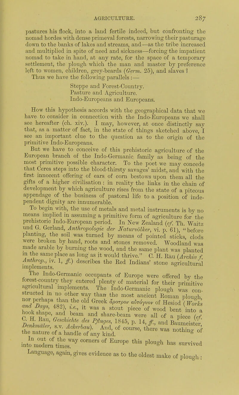 pastures his flock, into a laud fertile indeed, but confronting the nomad hordes with dense primeval forests, narrowing their pasturage down to the banks of lakes and streams, and—as the tribe increased and multiplied in spite of need and sickness—forcing the impatient nomad to take in hand, at any rate, for the space of a temporary settlement, the plough which the man and master by preference left to women, children, grey-beards (Germ. 25), and slaves % Thus we have the following parallels :— Steppe and Forest-Country. Pasture and Agriculture. Indo-Europeans and Europeans. How this hypothesis accords with the geographical data that we have to consider in connection with the Indo-Europeans we shall see hereafter (ch. xiv.). I may, however, at once distinctly say that, as a matter of fact, in the state of things sketched above, I see an important clue to the question as to the origin of the pi'imitive Indo-Europeans. But we have to conceive of this prehistoric agriculture of the European branch of the Indo-Germanic family as being of the most primitive possible character. To the poet we may concede that Ceres steps into the blood-thirsty savages' midst, and with the first innocent offering of ears of corn bestows upon them all the gifts of a higher civilisation : in reality the links in the chain of development by which agriculture rises from the state of a piteous appendage of the business of pastoral life to a position of inde- pendent dignity are innumerable. To begin with, the use of metals and metal instruments is by no means implied in assuming a primitive form of agriculture for the prehistoric Indo-European period. In New Zealand (c/. Th. Waitz und G. Gerland, Anthropologic der Naturvolker, vi. p. 61), before planting, the soil was turned by means of pointed sticks, clods were broken by hand, roots and stones removed. Woodland was made arable by burning the wood, and the same plant was planted in the same place as long as it would thrive. C. H. Rau (Archiv f. Anthrop., IV. 1, /.) describes the Red Indians' stone agricultural implements. The Indo-Germanic occupants of Europe were offered by the forest-country they entered plenty of material for their primitive agricultural implements. The Indo-Germanic plough was con- structed m no other way than the most ancient Roman plou-h and JJays, 482) i.e., it was a stout piece of wood bent into a hook shape, and beam and share-beam were all of a piece ^c/ f f^^Pflwes 1845, p. 14,/., and Baumeister; ^^^S:^:^^' -thing of intoVodem timer '''^ ^^^ ''^ Language, again, gives evidence as to the oldest make of plough :