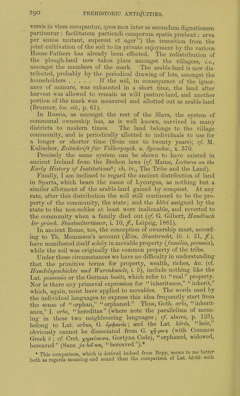 versis in vices occupantur, quos mox inter se secundum dignationem partiuntiu-: facilitatem partiendi caraporum spatia prsebeut: arva per anuos mutant, superest et ager) the trausition from the joint cultivation of the soil to its private enjoyment by the various House-Fathers has already been effected. The redistribution of the plough-land now takes place amongst the villagers, i.e., amongst the members of the mark. The arable-land is now dis- tributed, probably by the periodical drawing of lots, amongst the householders If the soil, in consequence of the ignor- ance of manure, was exhausted in a short time, the land after harvest was allowed to remain as wild pasture-land, and another portion of the mark was measured and allotted out as arable-laud (Brunner, loc. cit., p. 61). In Russia, as amongst the rest of the Slavs, the system of communal ownership has, as is well known, survived in many districts to modem times. The land belongs to the village community, and is periodically allotted to individuals to use for a longer or shorter time (from one to twenty years); cf. M. Kulischer, Zeitschrift fiir VoUcerpsych. u. Sprachw., x. 370. Precisely the same system can be shown to have existed in ancient Ireland from the Brehon laws {cf. Maine, Lectures on the Early History of Institutions'^; ch. iv.. The Tribe and the Land). Finally, I am inclined to regard the ancient distribution of land in Sparta, which bears the name of Lycurgus, as nothing but a similar allotment of the arable-land gained by conquest. At any rate, after this distribution the soil still continued to be the pro- perty of the community, the state; and the kleri assigned by the state to the non-nobles at least were inalienable, and reverted to Uie community when a family died out [cf G. Gilbert, Handhuch ler griech. Staatsaltertiimer, i. 10, _/., Leipzig, 1881). In ancient Rome, too, the conception of ownership must, accord- ing to Th. Mommsen's account {Rom. Staatsrecht, iii. i. 21, have manifested itself solely in movable property {familia, pecunia), while the soil was originally the common property of the tribe. Under these circumstances we have no difficulty in understanding that the primitive terms for property, wealth, riches, &c. (cf. Handelsgeschichte und Warenkunde, i. 5), include nothing like the Lat. possessio or the German besitz, which refer to  real property. Nor is there any primeval expression for inheritance, inherit, which, again, must have applied to movables. The words used by the individual languages to express this idea frequently start from the sense of orphan, orphaned. Thus, Goth, arbi, inhent- ance, I. orhe,  hereditas (where note the parallehsm of mean- ing in these two neighbouring languages; cf above, p. 125), belong to Lat. orbus, G. op^avos; and the Lat. heres, heir, obviously cannot be dissociated from G. ^-po-^ (with Common Greek e; cf Cret. xVP^^vaa, Gortyna Code), orphaned, widowed, bereaved  (Sans, ja-hd-nu,  bereaved ).* • This comparison, which is aerived indeed from Bopp, seems to me better both as regards meaning and sound than the comparison of Lat. Mrcd- with