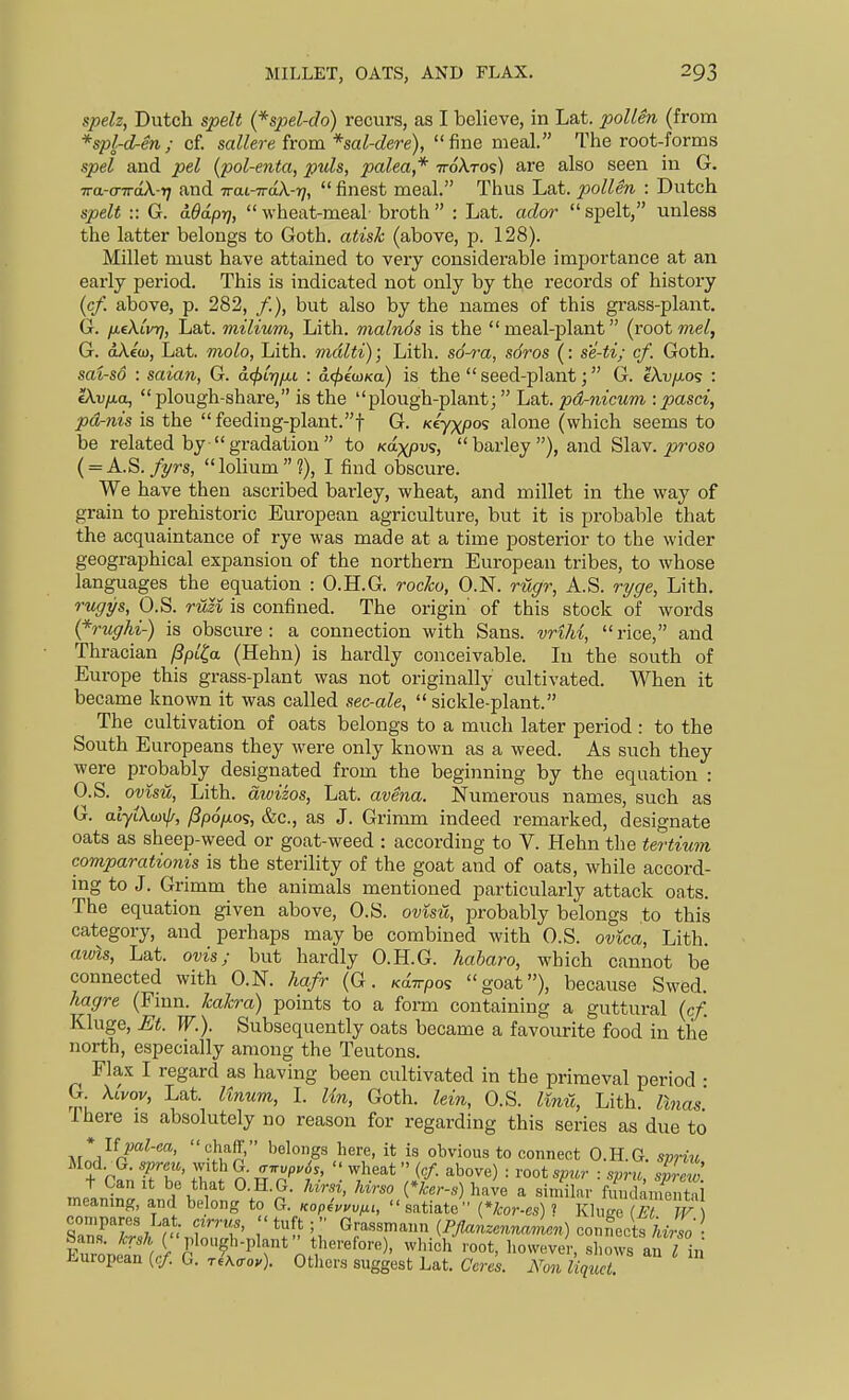 MILLET, OATS, AND FLAX. spelz, Dutch spelt {^spel-do) recurs, as I believe, in Lat. pollen (from *spl-dren; cf. sallere from *sal-dere), fine meal. The root-forms spel and pel (pol-enta, puis, palea,* ttoXtos) are also seen in G. Tra-andk-ri and Trai-TraX-??,  finest meal. Thus Lat. pollen : Dutch spelt :: G. aOdprj,  wheat-meal broth : Lat. ador  siDclt, unless the latter belongs to Goth, atisk (above, p. 128). Millet must have attained to very considerable importance at an early period. This is indicated not only by the records of history {cf. above, p. 282, /), but also by the names of this grass-plant. G. fieXivT], Lat. milium, Lith. malnds is the meal-plant (root me/, G. oAco), Lat. molo, Lith. mdlti); Lith. s6-^-a, sdros (: se-ti; cf. Goth. swi-so : saian, G. a<j>Lrjfii : d<^£a)Ka) is the  seed-plant; G. ekv/xos : (Xvfia, plough-share, is the plough-plant;  Lat. pd-nicum -.pasci, pd-nis is the  feeding-plant.t G- ftyxpo? alone (which seems to be related by  gradation  to /caxpvs,  barley ), and Slav, ^jroso ( = A.S./2/rs, lolium?), I find obscure. We have then ascribed barley, wheat, and millet in the way of grain to prehistoric European agriculture, but it is probable that the acquaintance of rye was made at a time posterior to the wider geographical expansion of the northern European tribes, to whose languages the equation : O.H.G. roc/co, O.N. ruffr, A.S. r^ge, Lith. ruffijfs, O.S. ruzi is confined. The origin' of this stock of words {*rughi-) is obscure: a connection with Sans. vriM, rice, and Thracian /Spl^a (Hehn) is hardly conceivable. In the south of Europe this grass-plant was not originally cultivated. When it became known it was called sec-ale,  sickle-plant. The cultivation of oats belongs to a much later period : to the South Europeans they were only known as a weed. As such they were probably designated from the beginning by the equation : O.S. ovisil, Lith. awizos, Lat. avena. Numerous names, such as G. atyiXoji/f, f3p6[xos, &c., as J. Grimm indeed remarked, designate oats as sheep-weed or goat-weed : according to V. Hehn the tertiu7n. comparationis is the sterility of the goat and of oats, while accord- mg to J. Grimm the animals mentioned particularly attack oats. The equation given above, O.S. ovisv,, probably belongs to this category, and perhaps may be combined with O.S. ovica, Lith. aivis, Lat. ovis; but hardly O.H.G. haharo, which cannot be connected with O.N. hafr (G. KaTrpos goat), because Swed. hagre (Fmn. kakra) points to a form containing a guttural (cf. Kluge, Et. W.). Subsequently oats became a favourite food in the north, especially among the Teutons. Flax I regard as having been cultivated in the primeval period • G. Xlvov, Lat. Unum, I. Un, Goth, lein, O.S. Imii, Lith. Unas Ihere is absolutely no reason for regarding this series as due to * Upal-ca, ehaff, belongs here, it is obvious to connect O.H.G. spriu Mod G. sprcu, with G. .■.vf,.6s,  wheat (cf. above) : root spur : spnc %[2 + Can It be that O.H.G. hvrsi, Mrso {*ker-s) have a sinfilar fmidament^i meanmg, and bebng to G. Kop4.uv^.., satiate (Vcor-es) ? KlZ (^^ %ZrTj 'nl TT' P =  Grassmann {Pflakzennamen) conrmcts LiV ■ Sans. /:r*M plough-plant therefore), which root, liowever shows a / In European (c/. G. r?A<ro.). Otliers suggest Lat. Cer^s. Non iiqv,t