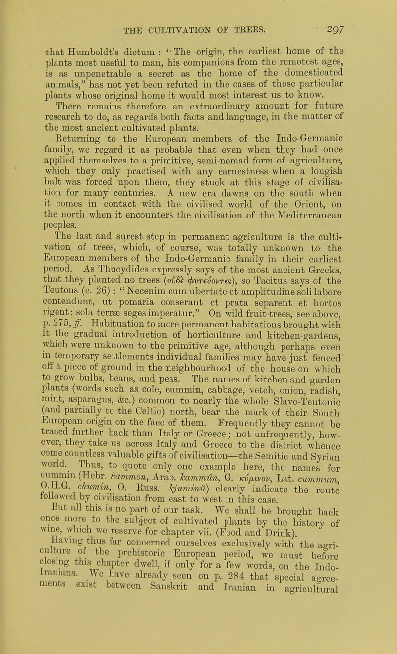 that Humboldt's dictum :  The origin, the earliest home of the plants most useful to man, his companions from the remotest ages, is as unpenetrable a secret as the home of the domesticated animals, has not yet been refuted in the cases of those particular plants whose original home it would most interest us to know. There remains therefore an extraordinary amount for future research to do, as regards both facts and language, in the matter of the most ancient cultivated plants. Eetuming to the European members of the Indo-Germanic family, we regard it as probable that even when they had once applied themselves to a primitive, semi-nomad form of agriculture, which they only practised with any earnestness when a longish halt was forced upon them, they stuck at this stage of civilisa- tion for many centuries. A new era dawns on the south when it comes in contact with the civilised world of the Orient, on the north when it encounters the civilisation of the Mediterranean peoples. The last and surest step in permanent agriculture is the culti- vation of trees, which, of course, was totally unknown to the European members of the Indo-Germanic family in their earliest period. As Thucydides expressly says of the most ancient Greeks, that they planted no trees (oiSe ^vrevovres), so Tacitus says of the Teutons (c. 26) :  Necenim cum ubertate et amplitudine soli labore contendunt, ut pomaria conserant et prata separent et hortos rigent: sola terrse seges imperatur. On wild fruit-trees, see above, P- 275, /■ Habituation to more permanent habitations brought with it the gradual introduction of horticulture and kitchen-gardens, which were unknown to the primitive age, although perhaps even in temporary settlements individual families may have just fenced off a piece of ground in the neighbourhood of the house on which to grow bulbs, beans, and peas. The names of kitchen and garden plants (words such as cole, cummin, cabbage, vetch, onion, radish, mint, asparagus, &c.) common to nearly the whole Slavo-Teutonic (and partially to the Celtic) north, bear the mark of their South European origin on the face of them. Frequently they cannot be traced further back than Italy or Greece; not unfrequently, how- ever, they take us across Italy and Greece to the district whence come countless valuable gifts of civilisation—the Semitic and Syrian world. Thus, to quote only one example here, the names for cummm (Hebr. kammon, Arab. kammHn, G. Kvy.ivov, Lat. cummum, O H.G. chumin, 0. Russ. kjuminu) clearly indicate the route followed by civilisation from east to west in this case. But all this is no part of our task. We shall be brought back once more to the subject of cultivated plants by the history of wme, which we reserve for chapter vii. (Food and Drink). Havmg thus far concerned ourselves exclusively with the agri- culture of the prehistoric European period, we must before ciosmg this chapter dwell, if only for a few words, on the Indo- iranians. We have already seen on p. 284 that special ao-ree- ments exist between Sanskrit and Iranian in agricultural