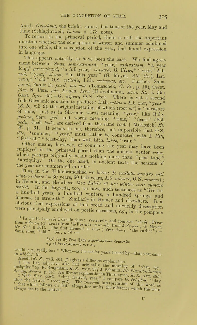 April; Grischma, the bright, sunny, hot time of the year, May and June (Schlagintweit, Indien, ii. 173, note). To return to the primeval period, there is still the important question whether the conception of winter and summer combined into one whole, the conception of the year, had found expression in language. This appears actually to have been the case. We find agree- ment between: Sans, sam-vat-s-ard, year, samvatsam, a year long, panvatsard, a full year, vatsard, G. Ferog* year Alb vi<^t, je^r, n-viet, in this year (G. Meyer, Alb. Gr.), Lat. vetus,-f old, O.S. vetuchu, Lith. wetuszas, &c. Further, Sans. 2xcrut Famiv D. pard, par-wuz (Tomaschek, C. St., p. 19), Osset /are, N Pers. pdr, Armen. keru (Hiibschmann, Arm. St., i 39 • Osset. Spr., 65) = G. ^ipvac, O.N. fjorp. There is yet a second Indo^Germanic equation to produce : Lith. metas =Alb. mot, year V+ ' ^' ^^^^ original meaning of which (root me) is measure of time, just as m Slavonic words meaning year, like Bulg godina,^ Serv. god, and words meaning time, feast (Pol gody, Cech hod), are derived from the same voot;\ Miklosich, Et W p bl. It seems to me, therefore, not impossible that O.S leto, summer,' year, must rather be connected with I. lith, festival, feast-day, than with Lith. lytiis, rain  .r2S^^\'^^^tl' however of counting the year may have been employed in the primeval period than the ancient neuter vetos which perhaps originally meant nothing more than past time, antiquity. On the one hand, in ancient texts the seasons of tne year are enumerated in order. Thus, in the Hildebrandslied we have : Ic walldta sumaro enti w^ntro sehst^c ( = 30 years, 60 half-years, A.S. missere, O.N. ZseH) - H a a ^ig^e'ia, too, we have such sentences as live for a hundred years, a hundred winters, a hundred springs and obviZ ;r f Si-il-'y- Homer and elsewLre^ ' Itt obvious that expressions of this broad and unwieldy descrintion were prmcipally employed on poetic occasions, e.g., iXT^XZ from If^^ (^:TwJf'rrm *fF'V ' '^^^'^ = ^eVo. Sans, sdnn, old. Od., i. 16 :— ' ^ earlier) = Tifi 01 €7r6/cAci)trai/T0 k.t.A., would, e g really be :  When-as the earlier years turned hv th., m which, &c. •' ^ rarnea Dy—that year came always has to the festival. '^'^lei omits the reference which the word xr