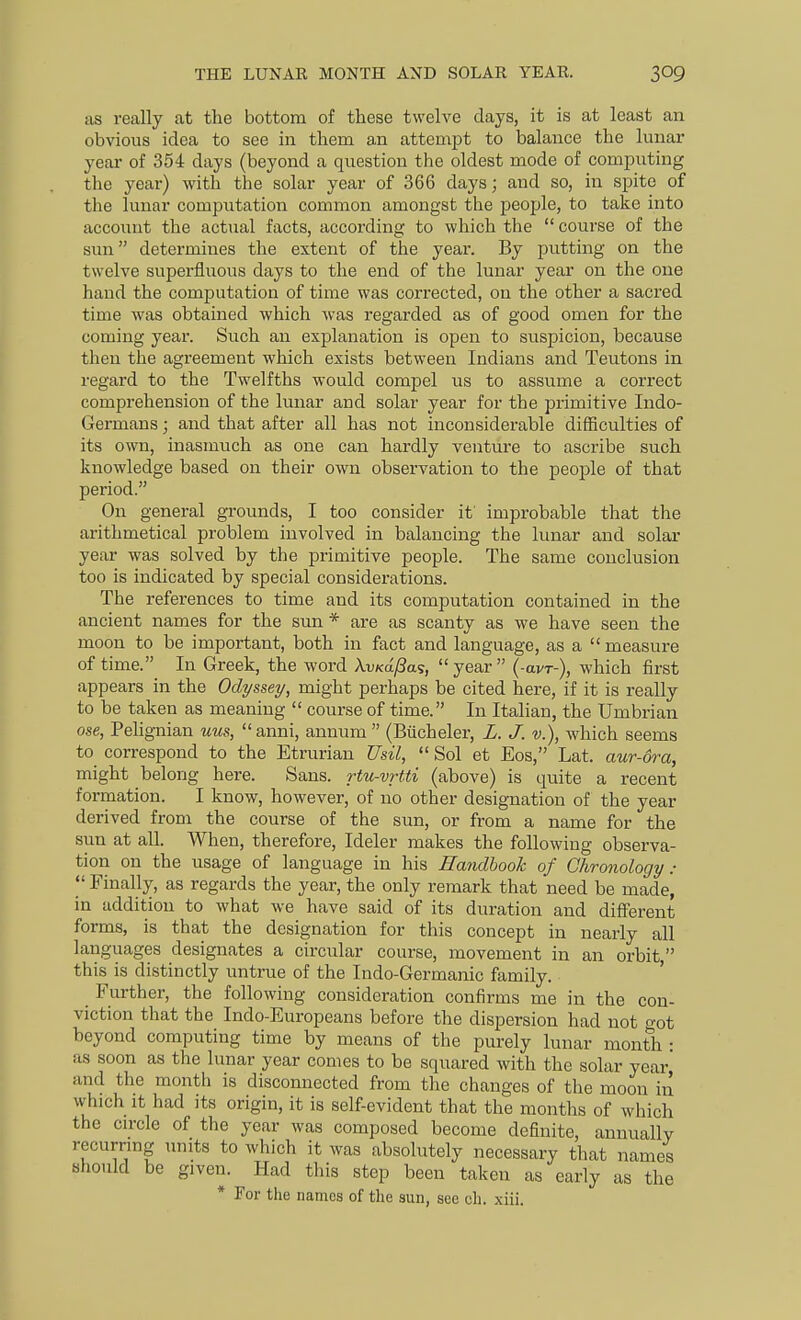 THE LUNAR MONTH AND SOLAR YEAR. as really at the bottom of these twelve days, it is at least an obvious idea to see in them an attempt to balance the lunar year of 354 days (beyond a question the oldest mode of computing the year) with the solar year of 366 days; and so, in spite of the lunar computation common amongst the people, to take into account the actual facts, according to which the  course of the sun determines the extent of the year. By putting on the twelve superfluous days to the end of the lunar year on the one hand the computation of time was corrected, on the other a sacred time was obtained which was regarded as of good omen for the coming year. Such an explanation is open to suspicion, because then the agreement which exists between Indians and Teutons in regard to the Twelfths would compel us to assume a correct comprehension of the lunar and solar year for the primitive Indo- Germans; and that after all has not inconsiderable difficulties of its own, inasmuch as one can hardly venture to ascribe such knowledge based on their own observation to the people of that period. On general grounds, I too consider it improbable that the arithmetical problem involved in balancing the kmar and solar year was solved by the primitive people. The same conclusion too is indicated by special considerations. The references to time and its computation contained in the ancient names for the sun * are as scanty as we have seen the moon to be important, both in fact and language, as a  measure of time. In Greek, the word Avxa^as, year (-avr-), which first appears in the Odyssey, might perhaps be cited here, if it is really to be taken as meaning  course of time. In Italian, the Umbrian ose, Pelignian uus,  anni, annum  (Biicheler, L. J. v.), wdiich seems to correspond to the Etrurian Usil, Sol et Eos, Lat. aur-ora, might belong here. Sans, rtu-vrtti (above) is quite a recent formation. I know, however, of no other designation of the year derived from the course of the sun, or from a name for the sun at all. When, therefore, Ideler makes the following observa- tion on the usage of language in his Handbook of Chronology:  Finally, as regards the year, the only remark that need be made, in addition to what we have said of its duration and different forms, is that the designation for this concept in nearly all languages designates a circular course, movement in an orbit, this is distinctly untrue of the Indo-Germanic family. Further, the following consideration confirms me in the con- viction that the Indo-Europeans before the dispersion had not got beyond computing time by means of the purely lunar month • as soon as the lunar year comes to be squared with the solar year and the month is disconnected from the changes of the moon in which It had its origin, it is self-evident that the months of which the cu-cle of the year was composed become definite, annually recurrmg units to which it was absolutely necessary that names sfiould be given. Had this step been taken as early as the * For the names of the sun, see oh. xiii.