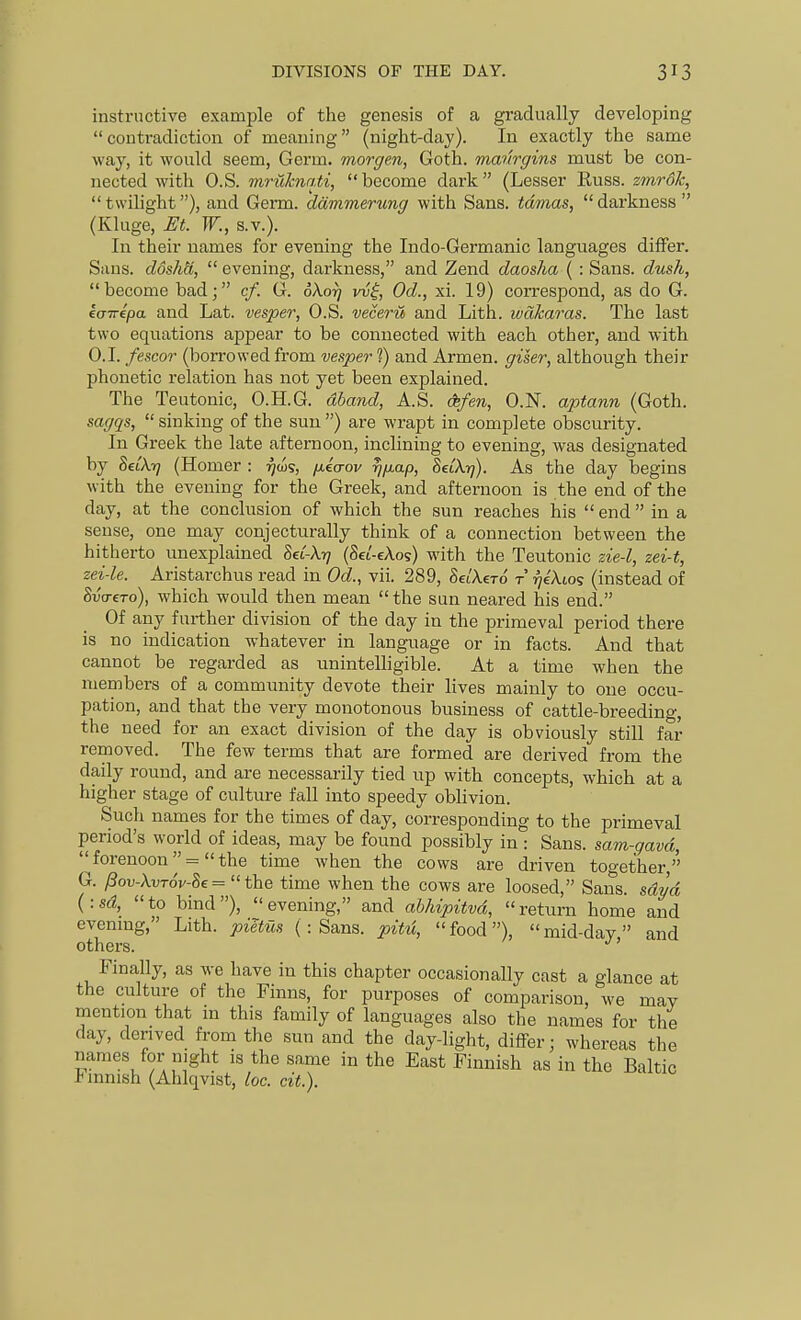 DIVISIONS OF THE DAY. instructive example of the genesis of a gradually developing  contradiction of meaning (night-day). In exactly the same way, it would seem, Germ, morgen, Goth, manrgins must be con- nected with O.S. mruhnnti, become dark (Lesser Euss. zmroh, twilight), and Germ, ddmmerung with Sans, tdmas, darkness (Kluge, Et. W., S.V.). In their names for evening the Indo-Germanic languages differ. Sans. dosMi, evening, darkness, and Zend daosha { : Sans, dusk, become bad; cf. G. oXorj vvi, Od., xi. 19) correspond, as do G. kairipa and Lat. vesper, O.S. veceru and Lith. ivakaras. The last two equations appear to be connected with each other, and with O.I. fescor (borrowed from vesper 1) and Armen. giser, although their phonetic relation has not yet been explained. The Teutonic, O.H.G. dband, A.S. cfe/m, O.N. aptann (Goth. sagqs,  sinking of the sun ) are wrapt in complete obscurity. In Greek the late afternoon, inclining to evening, was designated by SeiX-rj (Homer : ^cos, fieaov rjfiap, SeiXyj). As the day begins with the evening for the Greek, and afternoon is the end of the day, at the conclusion of which the sun reaches his end in a sense, one may conjecturally think of a connection between the hitherto unexplained Sei-Xi? (Sei'-cAos) with the Teutonic zie-l, zei-t, zei-le. Aristarchus read in Od., vii. 289, SeiAero t rjekios (instead of SvtreTo), which would then mean the sun neared his end. Of any further division of the day in the primeval period there is no indication whatever in language or in facts. And that cannot be regarded as unintelligible. At a time when the members of a community devote their lives mainly to one occu- pation, and that the very monotonous business of cattle-breeding, the need for an exact division of the day is obviously still far removed. The few terms that are formed are derived from the daily round, and are necessarily tied up with concepts, which at a higher stage of culture fall into speedy oblivion. Such names for the times of day, corresponding to the primeval period's world of ideas, may be found possibly in : Sans, sam-gavd,  forenoon  =  the time when the cows are driven together, G. Pov-X.vT6v-8e= the time when the cows are loosed, Sans, sdvd {■.sd, to bind), evening, and abhipitvd, return home and evenmg,' Lith. piltus ( : Sans, pitu, food), mid-day, and others. Finally, as we have in this chapter occasionally cast a glance at the culture of the Finns, for purposes of comparison, we may mention that m this family of languages also the names for the day, derived from the sun and the day-light, differ; whereas the names for night is the same in the East Finnish as in the Baltic Finnish (Ahlqvist, loc. cit.).