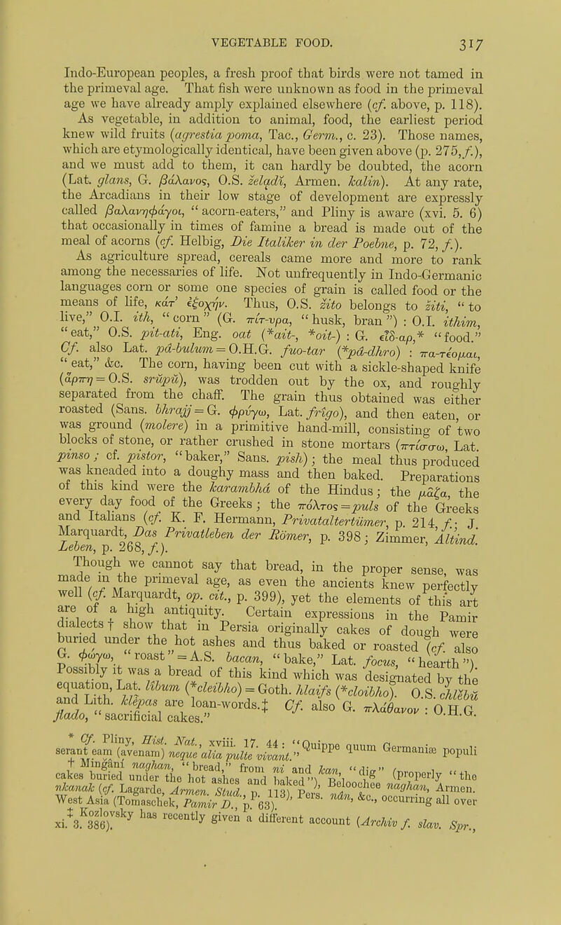 Indo-European peoples, a fresh proof that birds wore not tamed in the primeval age. That fish were unknown as food in the primeval age we have already amply explained elsewhere {cf. above, p. 118). As vegetable, in addition to animal, food, the earliest period knew wild fruits {agrestia jjoma, Tac, Germ., c. 23). Those names, which are etymologically identical, have been given above (p. 275,/.), and we must add to them, it can hardly be doubted, the acorn (Lat. glans, G. pdXavo^, O.S. zeladi, Armen. Icalin). At any rate, the Arcadians in their low stage of development are expressly called /3aXavQ(f}dyot,  acorn-eaters, and Pliny is aware (xvi. 5. 6) that occasionally in times of famine a bread is made out of the meal of acorns (c/. Helbig, Die Italike?- in der Poehne, p. 72,/.). As agriculture spread, cereals came more and more to rank among the necessaries of life. Not unfrequently in Indo-Germanic languages corn or some one species of grain is called food or the means of hfe, Kar e^oxrjv. Thus, O.S. zito belongs to ziti,  to live, O.I. ith, corn (G. Trcr-vpa, husk, bran) : O.I. ithim, eat, O.S. pit-ati, Eng. oat (*ait-, *oit-) : G. el8-ap* food. Cf. also Lat. pd-bulum = O.R.G. fuo-tar {*pdrdhro) : Tra-re'o/^at, ^eat, &c. The corn, having been cut with a sickle-shaped knife (ap7n7 = O.S. srupu), was trodden out by the ox, and roughly separated from the chaff. The grain thus obtained was either roasted (Sans. hhrajj = Q. <l>p^oy, Lat. fHgo), and then eaten or was ground (molere) in a primitive hand-mill, consisting of two blocks of stone, or rather crushed in stone mortars (-TrTLaaw Lat pinso; cl pistor, baker, Sans, pish); the meal thus produced was kneaded mto a doughy mass and then baked. Preparations of this kmd were the karambhd of the Hindus; the aaU the every day food of the Greeks; the ^6Xro,=puh of the Greeks and itahans {cf. K. F. Hermann, PrivataltertUmer, p 214 f.- J Marquardt i)as PrzVai/e6m der Bomer, p. 398; Zimmer, Mtind. Leben, p. 268,/.). Though we cannot say that bread, in the proper sense, was made m the primeval age, as even the ancients knew perfectly well {cf. Marquardt, op. cit., p. 399), yet the elements of thi*s art are of a high antiquity. Certain expressions in the Pamir dialects t show that m Persia originally cakes of dough were buried under the hot ashes and thus baked or roasted %f also G. .^coyo), roast = AS. bacan, bake, Lat. focus, hearth) Possibly It was a bread of this kind which was designated by the equation, Lat. libum {-cleibho) = Goth, hlaifs {*cloibho). O S iubl and Li h. Mepas a., loan-words.J Cf also G. .Aa'LovTo H G flado, sacrificial cakes. ^-0..^^. West Aia (ToLsd^e^^'/S'^^-^es)^^' ''''''''''S all over xi.*3''386r^^ ''''^^  (^'•'^^-/- ^lav. Spr.,