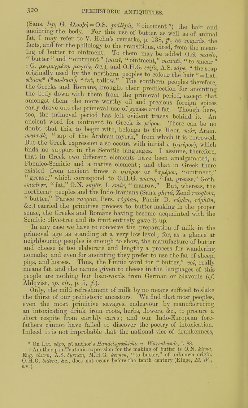 (Sans, lip, G. a\ot(/.^ = O.S. prilepH, ointment) the hair and anointing the body. For this use of butter, as well as of animal fat I may refer to V Helm's remarks, p. 138,/., as regards the tacts, and for the philology to the transitions, cited, from the mean- ing of butter to ointment. To them may be added 0 S maslo  butter  and  ointment  (mazi,  ointment, mazati,  to smear  : G. fj.e-fiayfi.ivr}, fiayevg, &c.), and O.H.G. seifa, A.S. sdpe,  the soap originally used by the northern peoples to colour the hair  = Lat sebum* {*sce-bum), fat, tallow. The southern peoples therefore^ the Greeks and Romans, brought their predilection for anointinc^ the body down with them from the primeval period, except that amongst them, the more worthy oil and precious foreign spices early drove out the primeval use of grease and fat. Though here, too, the primeval period has left evident traces behind it. An ancient word for ointment in Greek is fxypov. There can be no doubt that this, to begin with, belongs to the Hebr. mor, Aram. murrdh,  sap of the Arabian myrrh, from which it is borrowed. But the Greek expression also occurs with initial cr [a-fLvpov), which finds no support in the Semitic languages. I assume, therefore, that in Greek two different elements have been amalgamated, a Phenico-Semitic and a native element; and that in Greek there existed from ancient times a a-fivpov or ^a-fxipov, ointment,  grease, which correspond to O.H.G. ^mero,  fat, grease, Goth. sniairpr, fat, O.N. smjor, I. smir, marrow. But, whereas, the northernf peoples and the Irido-Iranians (Sans, ghrtd, Zend raoghna,  butter, Parsee raogan, Pers. rdghan, Pamir 1). nlghn, rdgliun, (fee.) carried the primitive process to butter-making in the proper sense, the Greeks and Romans having become acquainted with the Semitic olive-tree and its fruit entirely gave it up. In any case we have to conceive the preparation of milk in the primeval age as standing at a very low level; for, as a glance at neighbouring peoples is enough to show, the manufacture of butter and cheese is too elaborate and lengthy a process for wandering nomads; and even for anointing they prefer to use the fat of sheep, pigs, and horses. Thus, the Finnic word for  butter, vox, really means fat, and the names given to cheese in the languages of this people are nothing but loan-words from German or Slavonic (cf. Ahlqvist, op. cit., p. 5, /.). Only, the mild refreshment of milk by no means sufficed to slake the thirst of our prehistoric ancestors. We find that most peoples, even the most primitive savages, endeavour by manufacturing an intoxicating drink from roots, herbs, flowers, &c., to procure a short resi^ite from earthly cares; and our Indo-European fore- fathers cannot have failed to discover the poetry of intoxication. Indeed it is not improbable that the national vice of drunkenness, * On Lat. sdjM, cf. author's Eandelsgeschichie u. JVarenkundc, i. 88. + Another pan-Teutonic expression for the making of butter is O.N. kima, Eng. churn, A.S. cyrnan, M.H.G. kernen, to batter, of unknown origin. O.H.G. huiera, &c., does not occur before the tenth century (Kluge, Et. W., s.v.).