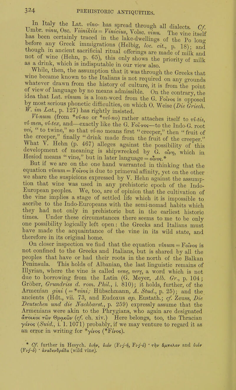 In Italy the Lat. vino- has spread through all dialects. Cf. Umbr. vmu, Osc. Viimki{s= Vinicim, Volsc. vinu. The vine itself has been certainly traced in the lake-dwellings of the Po lone, before any Greek immigrations (Helbig, loc. cit., p. 18)- and though in ancient sacrificial ritual offerings are made of milk and not of wme (Hehn, p. 65), this only shows the priority of milk as a drmk, which is indisputable in our view also. _ While, then, the assumption that it was through the Greeks that wme became known to the Italians is not required on any grounds whatever drawn from the history of culture, it is from the point of view of language by no means admissible. On the contrary, the idea that Lat. vinurn is a loan-word from the G. Folvo^ is opposed by most serious phonetic difficulties, on which 0. Weise (Die Griech W. tm Lat., p. 127) has rightly insisted. ^ 7i-num (from *vi-no or *vei-no) rather attaches itself to vUis, vvmen, vUex, and—exactly like the G. For-vos—to the Indo-G. root vei,  to twine, so that vi-no means first creeper, then  fruit of the creeper, finally  drink made from the fruit of the creeper  What V. Hehn (p. 467) alleges against the possibility of this development of meaning is shipwrecked by G. olvrj, which in Hesiod means vine, but in later language : otVOS.* But if we are on the one hand warranted in thinking that the equation vinum = Fotvos is due to primeval affinity, yet on the other we share the suspicions expressed by V. Hehn against the assump- tion that wine was used in any prehistoric epoch of the Indo- European peoples. We, too, are of opinion that the cultivation of the vine implies a stage of settled life which it is impossible to ascribe to the Indo-Europeans with the semi-nomad habits which they had not only in prehistoric but in the earliest historic times. Under these circumstances there seems to me to be only one possibility logically left open: the Greeks and Italians must have made the acquaintance of the vine in its wild state, and therefore in its original home. On closer inspection we find that the equation vinum = Fotvos is not confined to the Greeks and Italians, but is shared by all the peoples that have or had their roots in the north of the Balkan Peninsula. This holds of Albanian, the last hnguistic remains of Illyrian, where the vine is called vene, vere, a word which is not due to borrowing from the Latin (G. Meyer, Alb. Gr., p. 104; Grober, Grundriss d. rom. Phil., i. 810); it holds, further, of the Armenian gini ( = *vini; Hiibschmannj A. Sttid., p. 25); and the ancients (Hdt., vii. 73, and Eudoxus ap. Eustath.; cf. Zeuss, Die Deutschen und die Nachharst, p. 259) expressly assume that the Armenians were akin to the Phrygians, who again are designated airoLKot Twv @paK(hv (cf. ch. xiv.) Here belongs, too, the Thracian yavos (Suid., i. 1. 1071) probably, if we may venture to regard it as an error in writing for *yt'vos (*Fi'i/os). * Of. further in Hesych. iff/v, viSv {Yi-J-ii, Ft-j-6) • tV &iiirfAov and 6i6v (Fi-j-6) • i.va5fydpd5a (wild vine).