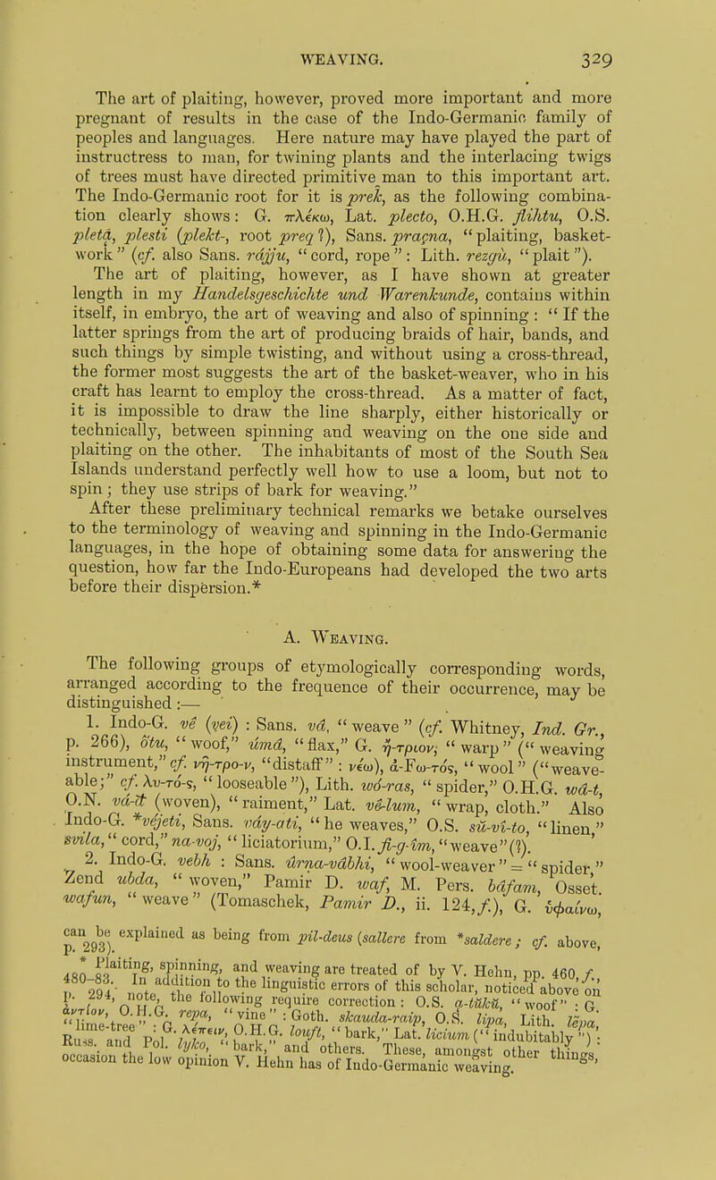 WEAVING. The art of plaiting, however, proved more important and more pregnant of results in the case of the Indo-Germanio family of peoples and languages. Here nature may have played the part of instructress to man, for twining plants and the interlacing twigs of trees must have directed primitive man to this important art. The Indo-Germanic root for it is ^re^, as the following combina- tion clearly shows: G. TrXe/co), Lat. plecto, O.H.G. Jlihtu, O.S. pleta, plesti {plekt-, root preq 1), Sans, prapna,  plaiting, basket- worlt (c/. also Sans, rajy'w, cord, rope: Lith. rezgu, plait). The art of plaiting, however, as I have shown at greater length in my Handelsgeschichte und Warenkunde, contains within itself, in embryo, the art of weaving and also of spinning : If the latter springs from the art of producing braids of hair, bands, and such things by simple twisting, and without using a cross-thread, the former most suggests the art of the basket-weaver, who in his craft has learnt to employ the cross-thread. As a matter of fact, it is impossible to draw the line sharply, either historically or technically, between spinning and weaving on the one side and plaiting on the other. The inhabitants of most of the South Sea Islands understand perfectly well how to use a loom, but not to spin; they use strips of bark for weaving. After these preliminary technical remarks we betake ourselves to the terminology of weaving and spinning in the Indo-Germanic languages, in the hope of obtaining some data for answering the question, how far the Indo-Europeans had developed the two arts before their dispersion.* A. Weaving. The following groups of etymologically corresponding words, arranged according to the frequence of their occurrence, may be distinguished:— 1. Indo-G. ve (vei) : Sans, vd, weave (cf. Whitney, Ind Gr p. 266), otu, woof, ^md, flax, G. frptov; warp (weaving mstrument,c/. v^j-rpo-v, distaff : viio), d-Fa,-To's, wool (weave able; cf. Xv-to-s,  looseable ), Lith. wd-ras,  spider, O.H.G wd-t O.N. vd-(t (woven),  raiment, Lat. vS^lu7n, wrap, cloth.' Also Indo-G. *vejeti, Sans. vd7/-ati, he weaves, O.S. su-vUo, linen smla, cord, na voj,  liciatorium, 0.l.fi-g4m, weave(n. 2. Indo-G. vehh : Sans. Urna-vdbhi,  wool-weaver  = ' spider  Zend ubda,  woven, Pamir D. waf, M. Pers. bdfam, Osset. wafun, weave (Tomaschek, Pamir £>., ii. 124,/.), G. i^aCvo,, p!'293') ^''P^^''^ pil-deus {sallera from *saldcre; cf. above, 4S0 S'^'^T^n^' and weaving are treated of by V. Hehn, pp. 460,/. i 294• note the°fl ° ^'S''*^ '''''' noticed above on i ' 'n w ^ lollowing require correction: O.S. a-tuka, woof -ft a.'r^o. O.H.G repa,  vineGoth, skauda-raip, 0.^. lipa Lith ISna f^i^i^. Sin^ehrL^ST^do-S^^^fi-^- ^>-^>