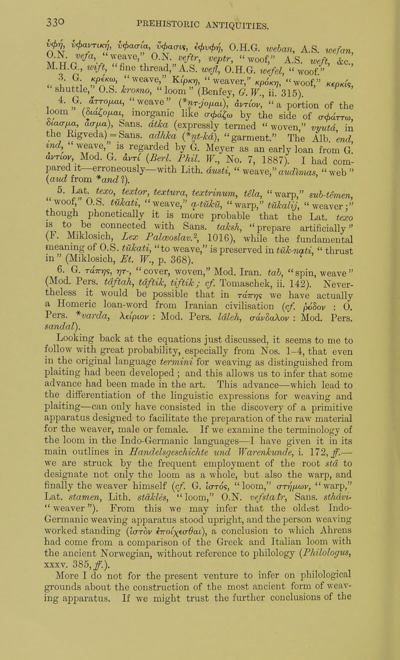 W*^ ^ajTLKj, ii>aaia i^acrci, ^vcf^^, O.H.G. weban, A.S. wefan, U.JN. vefa, weave, O.N. veftr, veptr, woof. AS .frf M.H.G., .(f., fine thread, A.S.',.e/o'.H.G. z.^^  woof •3. G. /cpeVw, weave, KipKij,  weaver,/cpoW woof K€o,ct'c  shuttle, O.S. h-omo,  1oodi (Benfey, G. W, ii 315) ^ ' ^ ?V/Tr'''' (%r->/.ai), Wor, a portion of the loom (8iaCo/.at, morganic like cr</,<i^a, by the side of cT<t>drro,, btaa-ixa, aa^a), bans, dt&a (expressly termed  woven, vvutd, in the Iiigveda) = San8. adhka {*nt-kd), garment. The Alb. end, md, weave, is regarded by G. Meyer as an early loan from G avTLov, Mod. G. ivrC {Berl. Phil. F., No. 7, 1887). I had com- pared it—erroneously—with Lith. dmti,  weave,aM^wias, web \aud from *and ?). 5, Lat. texo, textor, textura, textrinum, tela, warp, sub-temen, '^oof; O.S. tukati, weave, a-tuM, warp, tukalij, weaver: though phonetically it is more probable that the Lat. texo IS to be connected with Sana, taksh, prepare artificially (F. Miklosich, Lex Palceoslav.% 1016), while the fundamental meaning of O.S. tukati, to weave, is preserved in tuk-nati,  thrust in  (Miklosich, Et. W., p. 368). 6. G. TttTn/s, r}T-, cover, woven, Mod. Iran, tab, spin, weave (Mod. Pers. tdftah, tdftik, tiftik; cf. Tomaschek, ii. 142). Never- theless it would be possible that in raTnjs we have actually a Homeric loan-word from Iranian civilisation {cf. poSov : 0. Pers. *varda, Xdpiov : Mod. Pers. Idleh, a-dvSaXov : Mod. Pers. sandal). Looking back at the equations just discussed, it seems to me to follow with great probability, especially fr om Nos. 1—4, that even in the original language termini for weaving as distinguished from plaiting had been developed; and this allows us to infer that some advance had been made in the art. This advance—which lead to the differentiation of the linguistic expressions for weaving and plaiting—can only have consisted in the discovery of a primitive apparatus designed to facilitate the preparation of the raw material for the weaver, male or female. If we examine the terminology of the loom in the Indo-Germanic languages—I have given it in its main outlines in Handehgeschichte und Warenkunde, i. 172, jf.— we are struck by the frequent employment of the root std to designate not only the loom as a whole, but also the warp, and finally the weaver himself {cf. G. laros, loom, o-t^/xwv, warp, Lat. stamen, Lith. stdkles,  loom, O.N. vefstair. Sans, sthdvt-  weaver). From this we may infer that the oldest Indo- Germanic weaving apparatus stood upright, and the person weaving worked standing {'uttov eTro^^eo-^at), a conclusion to which Ahrens had come from a comparison of the Greek and Italian loom with the ancient Norwegian, without reference to philology {Philologus, XXXV. 385,/.). More I do not for the present venture to infer on philological grounds about the construction of the most ancient form of weav- ing apparatus. If we might trust the further conclusions of the