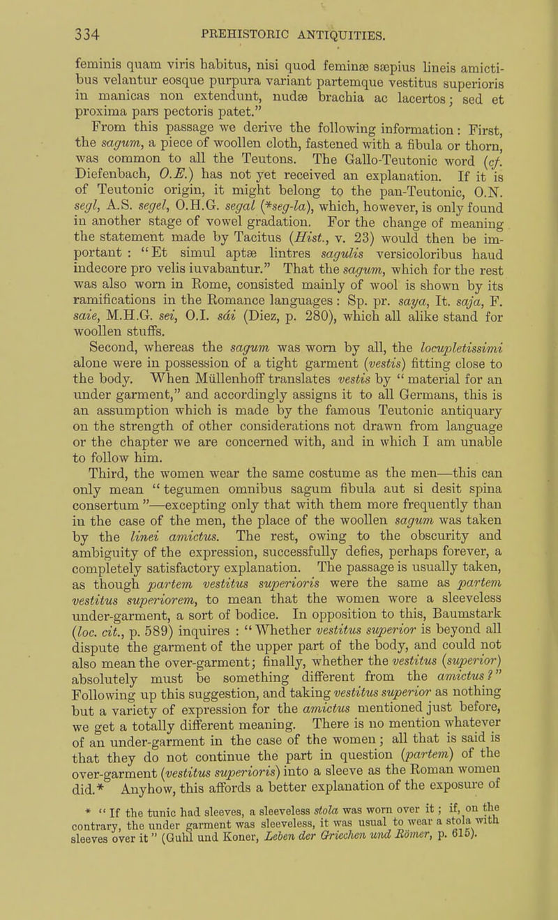 feminis quam viris habitus, nisi quod feminse sajpius lineis amicti- bus velautur eosque purpura variant partemque vestitus superioris in manicas non extendunt, nudee brachia ac lacertos; sed et pi'oxima pars pectoris patet. From this passage we derive the following information: First, the sagum, a piece of woollen cloth, fastened with a fibula or thorn, was common to all the Teutons. The Gallo-Teutonic word {cf. Diefenbach, O.R) has not yet received an explanation. If it is of Teutonic origin, it might belong to the pan-Teutonic, O.N. segl, A.S. segel, O.H.G. segal {*seg-la), which, however, is only found in another stage of vowel gradation. For the change of meaning the statement made by Tacitus {Hist, v. 23) would then be im- portant : Et simul aptse lintres sagulis versicoloribus haud indecore pro velis iuvabantur. That the sagum, which for the rest was also worn in Rome, consisted mainly of wool is shown by its ramifications in the Eomance languages : Sp. pr. saya. It. saja, F. saie, M.H.G. sei, O.I. sdi (Diez, p. 280), which all alike stand for woollen stuffs. Second, whereas the sagum was worn by all, the locupletissimi alone were in possession of a tight garment (vestis) fitting close to the body. When MiLllenhofF translates vestis by  material for an under garment, and accordingly assigns it to all Germans, this is an assumption which is made by the famous Teutonic antiquary on the strength of other considerations not drawn from language or the chapter we are concerned with, and in which I am unable to follow him. Third, the women wear the same costume as the men—this can only mean  tegumen omnibus sagum fibula aut si desit spina consertum —excepting only that with them more frequently than in the case of the men, the place of the woollen sagum was taken by the linei amictus. The rest, owing to the obscurity and ambiguity of the expression, successfully defies, perhaps forever, a completely satisfactory explanation. The passage is usually taken, as though partem vestitus superioris were the same as partem vestitus superiorem, to mean that the women wore a sleeveless under-garment, a sort of bodice. In opposition to this, Baumstark (loc. cit., p. 589) inquires : Whether vestitus superior is beyond all dispute the garment of the upper part of the body, and could not also mean the over-garment; finally, whether the vestitus (superior) absolutely must be something diSerent from the amictus? Following up this suggestion, and taking vestitus superior as nothing but a variety of expression for the amictus mentioned just before, we get a totally different meaning. There is no mention whatever of an under-garment in the case of the women; all that is said is that they do not continue the part in question (partem) of the over-garment (vestitus superioris) into a sleeve as the Roman women did.* Anyhow, this affords a better explanation of the exposure of *  If the tunic had sleeves, a sleeveless stola was worn over it; if, on the contrary, the under garment was sleeveless, it was usual to wear a stola with sleeves over it (GulU und Koner, Leben der Qricchen und Eiimer, p. 615).