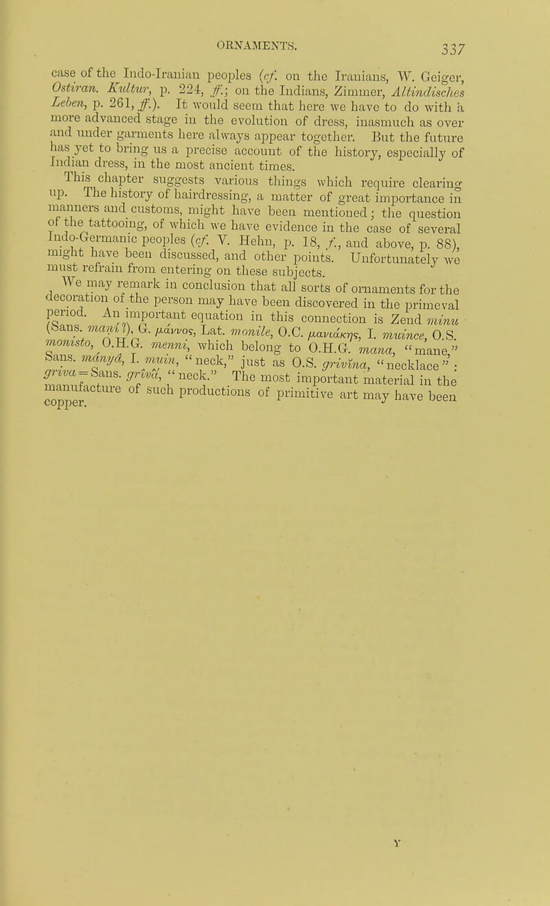 OKNAMENTS. 1 o '7 03/ Cc\se of the Iiido-Iranian peoples {rf. on the Iranians, W. Geiger, Ostiran. Knlhir, p. 224, .//:; on the Indians, Zimmer, AUindisches Leben, p. 261, /.). It would seem that here we have to do with a more advanced stage in tlie evolution of dress, inasmuch as over and under garments here always appear together. But the future has yet to bring us a precise account of the history, especially of Indian dress, in the most ancient times. This chapter suggests various tilings which require clearing up. The history of hairdressing, a matter of great importance in manners and customs, might have been mentioned; the question ol the tattooing, of which we have evidence in the case of several Indo-Germanic peoples {cf. V. Hehn, p. 18, f., and above, p. 88), might have been discussed, and other points. Unfortunately we must refrain from entering on these subjects. We may remark in conclusion that all sorts of ornaments for the decoration of the person may have been discovered in the primeval period. An important equation in this connection is Zend mime (bans wif^itj), G. i^avvo,, Lat. wonile, O.C. fxavLdKri,, L quince, O.S. momsto, 0.}1.Q. menni, which belong to O.H.G. mana, ''mane, Sans, vianyd, I. nimn, neck, just as O.S. cjrivina, necklace • mZ7..r- ^T'' r ''''V ^''^ important material in the copper ' productions of primitive art may have been Y