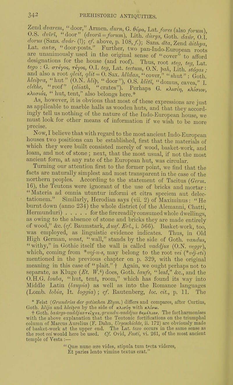 L dvarevi ''door, Armen. durn, G. Ovpa, Lat. fores (also forum), dmri, door' {dvoru=forti7n), Lith. (Z«rys, Goth, dmir, 0.1. Zend dvarem, O.S. ^ „ „ - ^„ ™. (Sans, dvdr- (I); cf above, p. 108,/.j; sIn7«^a7zenrSw Lat. a«ife, door-posts. Further, two pan-Indo-European roots are unanimously used in the original sense of cover to afford designations for the house (and roof). Thus, root ster/, teg Lat teffo : G. ariyo^, riyos, O.I. teg, Lat. tectum, O.N. ]mh, Lith. stdc/as ■ and also a root (jleit, qlit-^0. Sax. Jdtdaii, cover, shut • Goth hlei\,ra, hut (O.N. Mi],, door), O.S. Mctl, domus, cavea, I clethe,^ roof (cZm^A, crates). Perhaps G. KXial-q, kXLctlov, /cAto-ta?,  hut, tent, also belongs here.* As, however, it is obvious that most of these expressions are just as applicable to marble halls as wooden huts, and that they accord- mgly tell us nothing of the nature of the Indo-European house, we must look for other means of information if we wish to be more precise. Now, I believe that with regard to the most ancient Indo-European hoiises two positions can be established, first that the materials of which they were built consisted merely of wood, basket-work, and loam, and not of stone; next, that the most usual, if not the most ancient form, at any rate of the European hut, was circular. Turning our attention first to the former point, we find that the facts are naturally simplest and most transparent in the case of the northern peoples. According to the statement of Tacitus {Germ. 16), the Teutons were ignorant of the use of bricks and mortar: Materia ad omnia utuntur informi et citra speciem aut delec- tationem. Similarlj-, Herodian says (vii. 2) of Maximinus : He burnt down (anno 234) the whole district (of the Alemanui, Chatti, Hermimduri) for the firereadilyconsumed whole dwellings, as owing to the absence of stone and bricks they are made entirely of wood, ikc. {cf. Baumstark, Amf. Erl, i. 566). Basket-work, too, was employed, as linguistic evidence indicates. Thus, in Old High German, ivant,  wall, stands by the side of Goth, vandus,  withy, in Gothic itself the wall is called vaddjus (O.N. veggr), which, coming from *voj-u-s, may belong to the root vei {*vrj-eti) mentioned in the previous chapter on -p. 329, with the original meaning in this case of plait. f Again, we ought perhaps not to separate, as Kluge {M. W.^) does, Goth, kmfs, leaf, &c., and the O.H.G. louha, hut, tent, room, which has found its way into Middle Latin {lau2na) as Avell as into the Eomance languages (Lomb. lohia, It. loggia); cf. Rautenbei'g, loc. cit., p. 11. The * Feist {Grundriss der gotisclicn Elym.) differs and compares, after Curtius, Goth, hlija and hleipra by the side of kXio-It] with kxIvoi. t Goth. bail7-gs-vaddjusTfTxos, grmuhi-vaddjus ee/xfAiov. The factharmonises with the above explanation that the Teutonic fortifications on the triumphal column of Marcus Aurelius (F. Dahn, UrgescMchtc, ii. 172) are obviously made of basket-work at the upper end. The Lat. te.w occurs in the same sense as the root vci would here be used. Cf. Ovid, Fasti, vi. 261, of the most ancient temple of Vesta :—  Qupe nunc rere vides, stipula tum tecta videres, Et paries lento vimine textus erat.