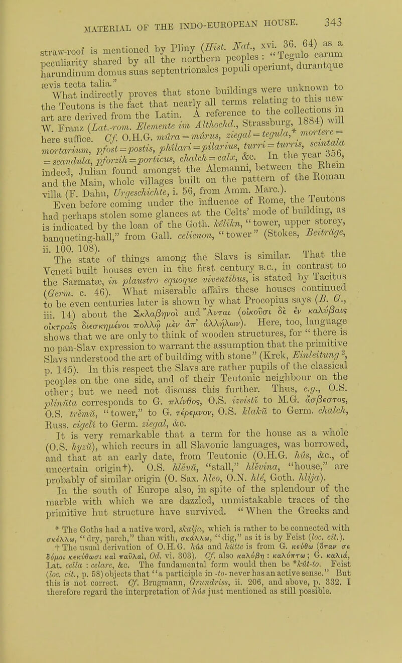 Straw-roof is mentioned by Pliny {Hut. ^tn'S hK^httly proves that stone buildings were unknown to hei-e suffice. Cf. O.H.G. milra = iiiurus, ziegal = i.ry«Za,* mor^^re == indeed, Juliln found amongst the ^lemanm, between the R^^^^^^^ and the Main, whole villages built on the pattern of the Roman villa (F. Dahn, Urr/eschichte, i. 56, from Amm. Marc.). ^ Even before coming under the influence of Rome the Teutons had perhaps stolen some glances at the Celts' mode of buildnig, as is indicated by the loan of the Goth. keUkn, tower, upper storey, banqueting-hall, from Gall, celimon, tower (Stokes, JBeitrage, ii. 100. 108). . . m 4-1 The state of things among the Slavs is similar, ihat the Veneti built houses even in the first century B.C., m contrast to the Sarmatje, in 2:>lMistro eqicoqiie viventihus, is stated by iacitus {Germ. c. 46). What miserable affairs these houses continued to be even centuries later is shown by what Procopius says {B. G., iii 14) about the %K\a^y]vol andAvTat {oIkovctl 8e Iv KaXv/Sac'; oUrpai SiecrKr,iJ.ivoL ttoXX^ fjikv aXXryXcov). Here, too, language shows that we are only to think of wooden structures, for  there is no pan-Slav expression to warrant the assumption that the primitive Slavs understood the art of building with stone (Krek, Emhitung \ p. 145). In this respect the Slavs are rather pupils of the classical peoples on the one side, and of their Teutonic neighbour on the other; but we need not discuss this further. Thus, e.g., O.S. flinuta con-esponds to G. -rrXLvdo^, O.S. izvktl to M.G. aa/SeaTos, O.S. tremti, tower, to G. ripefivov, O.S. MaJcii to Germ, chalch, Russ. cigeli to Germ, ziegal, &c. It is very remarkable that a term for the house as a whole (O.S. hyzii), which recurs in all Slavonic languages, was borrowed, and that at an early date, from Teutonic (O.H.G. hus, &c., of uncertain origint). O.S. hlevii, stall, Jdevina, house, are probably of similar origin (0. Sax. hleo, O.N. hie, Goth, hlija). In the south of Europe also, in spite of the splendour of the marble with which we are dazzled, unmistakable traces of the primitive hut structure have survived.  When the Greeks and * The Goths had a native word, sJcalja, which is rather to bo conuected with (T/ceWo),  dry, pavch, than with, a-Kdwu,  dig, as it is by Feist {loc. cil.). . rr.1 1 1 -r r\ TT /1 7. .1. 7,.:/(„;„ (I '.a.. /K _ {loc. cit., p. 58) objects that a participle in-to-never has an active sense. But this is not correct. Of. Brugmann, Grundriss, ii. 206, and above, p. 332. I therefore regard the interpretation of hits just mentioned as still possible.