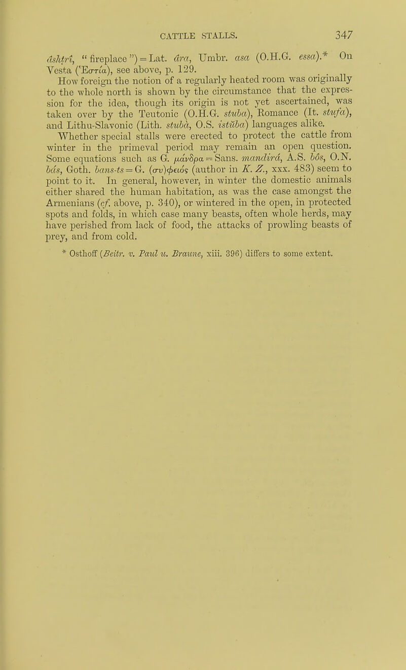 <lshtri,  fireplace ) = Lat. dra, Umbr. asa (O.H.G. essa)* On Vesta ('EcTTia), see above, p. 129. How fovcigu the notion of a regularly heated room was originally to the whole north is shown by the circnmstance that the expres- sion for the idea, though its origin is not yet ascertained, was taken over by the Teutonic (O.H.G. stuha), Romance (It. stufa), and Lithu-Slavonic (Lith. stuha, O.S. istiiba) languages alike. Whether special stalls were erected to protect the cattle from winter in the primeval period may remain an open question. Some equations such as G. /xavSpa = Sans, manclird, A.S. hos, O.N. hcis, Goth. hans-ts = G. (o-v)(/)€to? (author in K. Z., xxx. 483) seem to point to it. In general, however, in winter the domestic animals either shared the human habitation, as was the case amongst the Armenians {cf. above, p. 340), or wintered in the open, in protected spots and folds, in which case many beasts, often whole herds, may have perished from lack of food, the attacks of jarowling beasts of prey, and from cold. * Ostlioff {Beitr. v. Paul u. Braune, xiii. 396) differs to some extent.