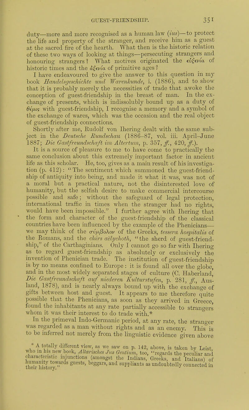 GUEST-FRIENDSHIP. duty—more and more recognised as a human law (his)—to protect the hfe and property of the stranger, and receive him as a guest at the sacred fire of the hearth. What then is the historic relation of these two ways of looking at things—persecuting strangers and honouring strangers 1 What motives originated the evievia of historic times and the d|evta of primitive ages ? I have endeavoured to give the answer to this question in my book Eandelsgeschichte unci Warenkunde, i. (1886), and to show that it is probably merely the necessities of trade that awoke the conception of guest-friendship in the breast of man. In the ex- change of presents, which is indissolubly bound up as a duty of 6e//,ts with guest-friendship, I recognise a memory and a symbol of the exchange of wares, which was the occasion and the real object of guest-friendship connections. Shortly after me, Rudolf von Ihering dealt with the same sub- ject in the Deutsche Rundschau (1886-87, vol. iii. April-June 1887; Die Gastfreundschaft im Altertum, p. 357, ff., 4:20, ff.). It is a soiu'ce of pleasure to me to have come to practically the same conclusion about this extremely important factor in ancient life as this scholar. He, too, gives as a main result of his investiga- tion (p. 412): The sentiment which summoned the guest-friend- ship of antiquity into being, and made it what it was, was not of a moral but a practical nature, not the disinterested love of humanity, but the selfish desire to make commercial intercourse possible and safe; without the safeguard of legal protection, international traffic in times when the stranger had no rights, would have been impossible. I further agree with Ihering that the form and character of the guest-friendship of the classical countries have been influenced by the example of the Phenicians— we may think of the crvfJi/BoXov of the Greeks, tessera hospitalis of the Romans, and the chirs aelychoth, the sherd of guest-friend- ship, of the Carthaginians. Only I cannot go so far with Ihering as to regard guest-friendship as absolutely or exclusively the invention of Phenician trade. The institution of guest-friendship is by no means confined to Europe : it is found all over the globe, and in the most widely separated stages of culture (C. Haberland^ Die Gastfreundschaft auf niederen Kulturstufen, p. 281, ff., Aus- land, 1878), and is nearly always bound iip with the exchange of gifts between host and guest. It appears to me therefore quite possible that the Phenicians, as soon as they arrived in Greece, found the inhabitants at any rate partially accessible to strano-ers whom it was their interest to do trade with.* ° In the primeval Indo-Germanic period, at any rate, the stranger was regarded as a man without rights and as an enemy. This is to be inferred not merely from the linguistic evidence given above * A totally difrcreiit view, as we saw on p. 142, above, is taken by Leist, who in his new bonk, AUarischcs Jus Genlhmi, too, regards the peculiar and characteristic injunctions (amongst the Indians, Greeks, and Italians) of humanity towards guests, beggars, and suppliants as undoubtedly connected in