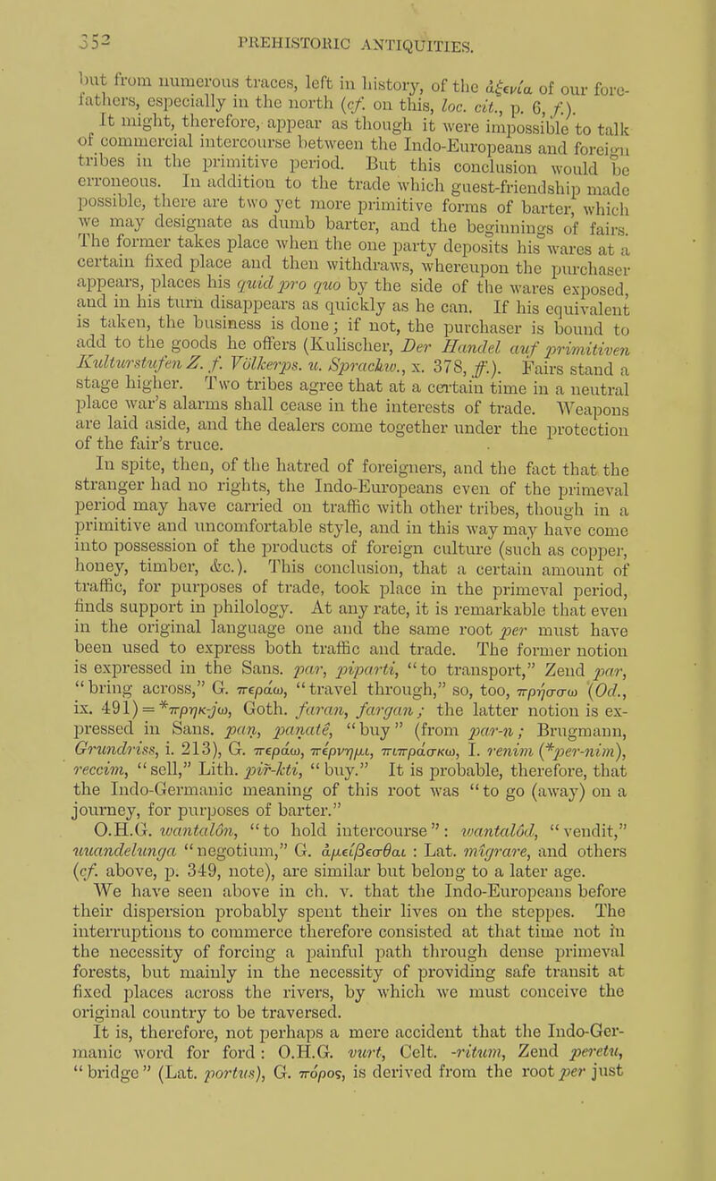 but from numerous traces, left in history, of the i^cvla of our foro- tathcrs, especially in the north (c/. on this, loc. cit., p. 6, f.). It might, therefore, appear as though it were impossible to talk of commercial intercourse between the ludo-Europeaus and forei<ni tribes in the primitive period. But this conclusion would be erroneous. In addition to the trade which guest-friendship made possible, there are two yet more primitive forms of barter, which we may designate as dumb barter, and the beginnings of fairs The former takes place when the one party deposits hib°wares at a certain fixed place and then withdraws, whereupon the purchaser appears, places his quid 2->ro quo by the side of the wares exposed, and in his turn disappears as quickly as he can. If his equivalent is taken, the business is done; if not, the purchaser is bound to add to the goods he offers (Kulischer, Der Handel auf 2}rimitiven Ktdturstufen Z. f. Volkerps. u. Sprackiv., x. 378, /.). Fairs stand a stage higher. Two tribes agree that at a certain time in a neutral place war's alarms shall cease in the interests of trade. Weapons are laid aside, and the dealers come together under the protection of the fair's truce. In spite, then, of the hatred of foreigners, and the f;ict that the stranger had no rights, the Indo-Europeans even of the primeval period may have carried on traffic Avith other tribes, though in a primitive and uncomfortable style, and in this way may have come into possession of the products of foreign culture (such as copper, honey, timber, &c.). This conclusion, that a certain amount of traffic, for purposes of trade, took place in the primeval period, finds support in philology. At any rate, it is remarkable that even in the original language one and the same root per must have been used to express both traffic and trade. The former notion is expressed in the Sans, /xtr, piparti, to transport, Zend p>ar, bring across, G. Trepaw, travel through, so, too, TrpT/o-o-w {Od., ix. 4:%\) = *TrprjK-jw, Goth, faran, fargan; the latter notion is ex- pressed in Sans, pan, 2Mna(e, buy (from par-ti; Brugmaun, GrundriKS, i. 213), G. -n-epaw, TripvrjiJLi, Tnirpda-Ko}, I. renim (^per-nim), reccim, sell, Lith. 2^ir-/cti, buy. It is probable, therefore, that the Indo-Germanic meaning of this root was to go (away) on a journey, for purposes of barter. O.H.G. ivantalon, to hold intercourse: wantalod, vendit, uuandehmga negotium, G. d/xet)3ecr6at : Lat. mtgrare, and others (cf. above, p. 349, note), are similar but belong to a later age. We have seen above in ch. v. that the Indo-Europeans before their dispersion probably spent their lives on the steppes. The interruptions to commerce therefore consisted at that time not in the necessity of forcing a painful path through dense primeval forests, but mainly in the necessity of providing safe ti'ansit at fixed places across the rivers, by which we must conceive the original country to be traversed. It is, therefore, not perhaps a mere accident that the Indo-Ger- manic word for ford: O.H.G. viirt, Celt, -ritum, Zend peretu, bridge (Lat. portux), Q. vopos, is derived from the root joer just