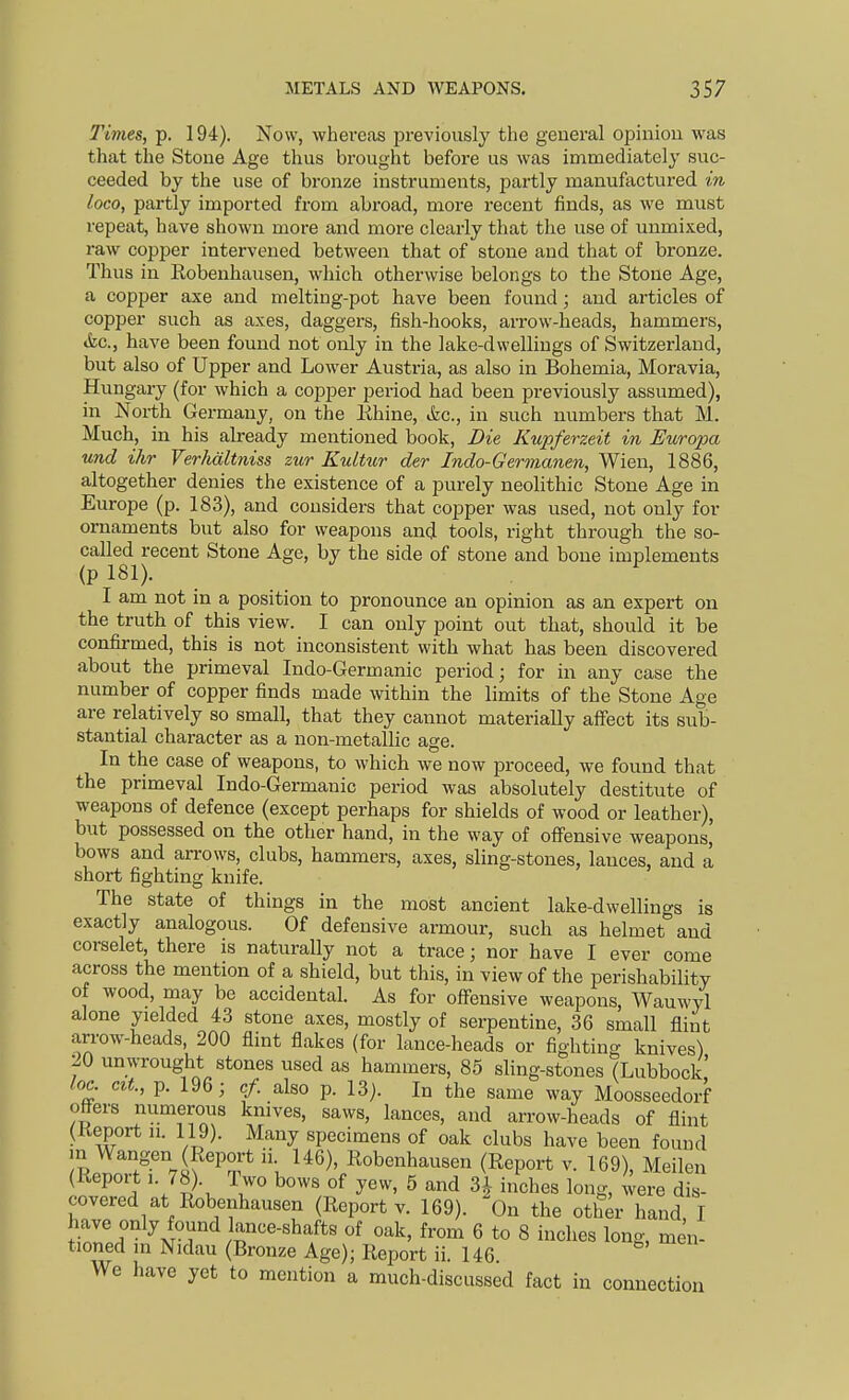 Times, p. 194). Now, whereas pi-eviously the general opinion was that the Stone Age thus brought before us was immediately suc- ceeded by the use of bronze instruments, partly manufactured in loco, partly imported from abroad, more recent finds, as we must repeat, have shown more and more clearly that the use of unmixed, raw copper intervened between that of stone and that of bronze. Thus in Robenhausen, which otherwise belongs to the Stone Age, a copper axe and melting-pot have been found; and articles of copper such as axes, daggers, fish-hooks, arrow-heads, hammers, tkc, have been found not only in the lake-dwellings of Switzerland, but also of Upper and Lower Austria, as also in Bohemia, Moravia, Hungary (for which a copper period had been previously assumed), in North Germany, on the lihine, &c., in such numbers that M. Much, in his already mentioned book, Die Kupferzeit in Europa und ihr Verhaltniss zur Kultur der Indo-Germanen, Wien, 1886, altogether denies the existence of a purely neolithic Stone Age in Eiu-ope (p. 183), and considers that copper was used, not only for ornaments but also for weapons and tools, right through the so- called recent Stone Age, by the side of stone and bone implements (pl81). I am not in a position to pronounce an opinion as an expert on the truth of this view. I can only point out that, should it be confirmed, this is not inconsistent with what has been discovered about the primeval Indo-Germanic period; for in any case the number of copper finds made within the limits of the Stone Age are relatively so small, that they cannot materially affect its sub- stantial character as a non-metallic age. In the case of weapons, to which we now proceed, we found that the primeval Indo-Germanic period was absolutely destitute of weapons of defence (except perhaps for shields of wood or leather), but possessed on the other hand, in the way of offensive weapons, bows and arrows, clubs, hammers, axes, sling-stones, lances, and a short fighting knife. The state of things in the most ancient lake-dwellings is exactly analogous. Of defensive armour, such as helmet and corselet, there is naturally not a trace; nor have I ever come across the mention of a shield, but this, in view of the perishability of wood, may be accidental. As for offensive weapons, Wauwyl alone yielded 43 stone axes, mostly of serpentine, 36 small flint arrow-heads, 200 flint flakes (for lance-heads or fighting knives) 20 unwrought stones used as hammers, 85 sling-stones (Lubbock' lo^ cit., p. 196; cf. also p. 13). In the same way Moosseedorf otters numerous knives, saws, lances, and arrow-heads of flint (Report u. 119). Many specimens of oak clubs have been found m Wangen (Report ii 146), Robenhausen (Report v. 169), Meilen (Report 1. 78). Two bows of yew, 5 and 3^- inches long, were dis- covered at Robenhausen (Report V. 169). On the other hand I have only found lance-shafts of oak, from 6 to 8 inches long, men- tioned in Nidau (Bronze Age); Report ii. 146 We have yet to mention a much-discussed fact in connection