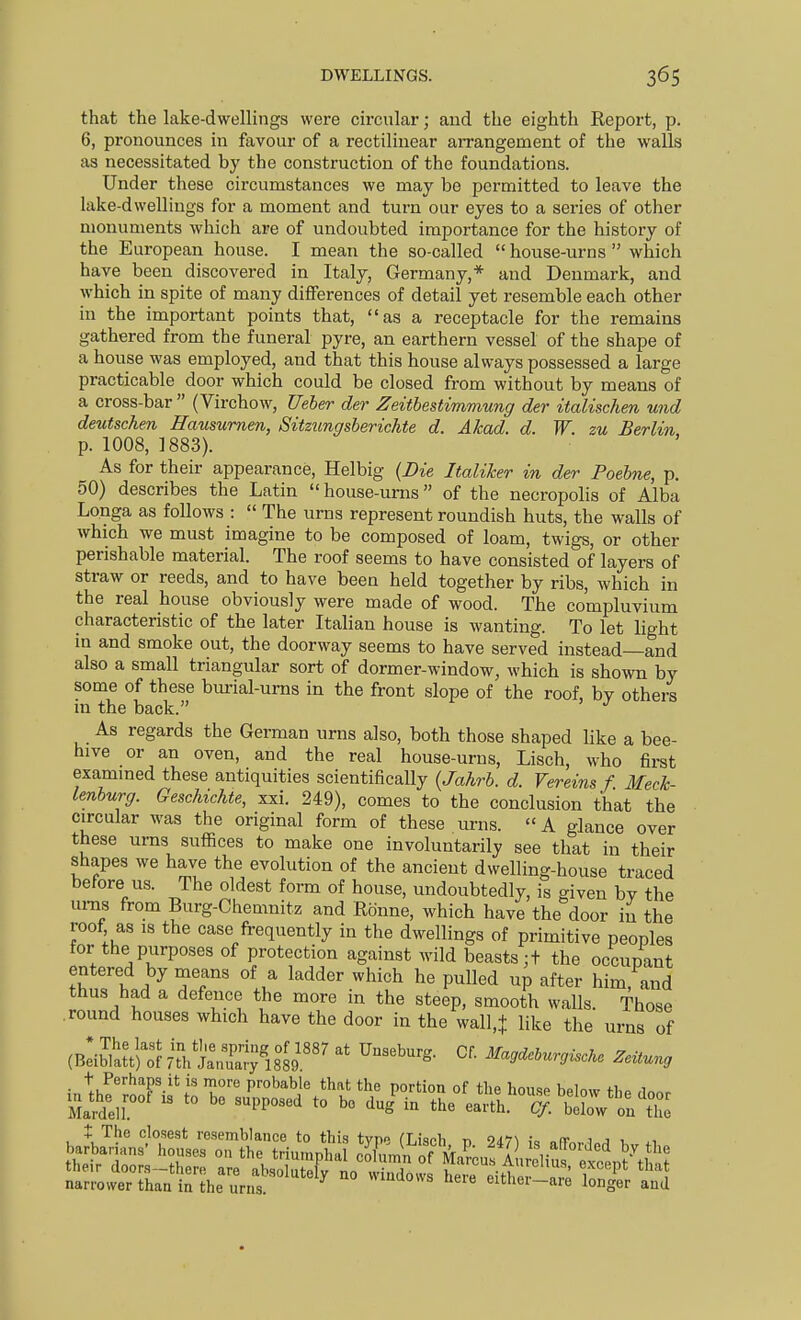 that the lake-dwellings were circular; and the eighth Report, p. 6, pronounces in favour of a rectilinear arrangement of the walls as necessitated by the construction of the foundations. Under these circumstances we may be permitted to leave the lake-dwellings for a moment and turn our eyes to a series of other monuments which are of undoubted importance for the history of the European house. I mean the so-called house-urns which have been discovered in Italy, Germany,* and Denmark, and which in spite of many differences of detail yet resemble each other in the important points that, as a receptacle for the remains gathered from the funeral pyre, an earthern vessel of the shape of a house was employed, and that this house always possessed a large practicable door which could be closed from without by means of a cross-bar  (Virchow, Ueher der Zeitbestimmung der italischen mid deutschen Hausumm, Sitzungsherichte d. Akad. d. W. zu Berlin p. 1008, 1883). As for their appearance, Helbig (Die Italiker in der Poebne, p. 50) describes the Latin  house-urns of the necropolis of Alba Longa as follows :  The urns represent roundish huts, the walls of which we must imagine to be composed of loam, twigs, or other perishable material. The roof seems to have consisted of layers of straw or reeds, and to have been held together by ribs, which in the real house obviously were made of wood. The compluvium characteristic of the later Italian house is wanting. To let light in and smoke out, the doorway seems to have served instead—and also a small triangular sort of dormer-window, which is shown by some of these bmial-ums in the front slope of the roof, by others in the back. As regards the German urns also, both those shaped like a bee- hive or an oven, and the real house-urns, Lisch, who firat exammed these antiquities scientifically {Jahrb. d. Vereins f. Meck- lenburg. GescMchte, xxi. 249), comes to the conclusion that the circular was the original form of these urns. A glance over these urns suffices to make one involuntarily see that in their shapes we have the evolution of the ancient dwelling-house traced before us. The oldest form of house, undoubtedly, is given by the ui-ns from Burg-Chemnitz and Ronne, which have the door in the roof as IS the case fi-equently in the dwellings of primitive peoples for the purposes of protection against wild beasts ;t the occupant . ^ {u ^''^ P^^d up after him, and thus had a defence the more m the steep, smooth walls. Those round houses which have the door in the wall,+ like the urns of (B^ibMtJ'^SrThtrrislo^''' ^^^9^^^-r,iscke Zeitung t Perhaps It is more probabie that the portion of the house below thp rlnnr mm''  *° ^^P^'^^'^ ^« ^Sin the earth. ^.^IVtte i The closest rosemblance to this typo (Lisch t) 247^ i« olTnvi^^ 1 *i narrower than in the urns. «muows aere eithei-are longer and