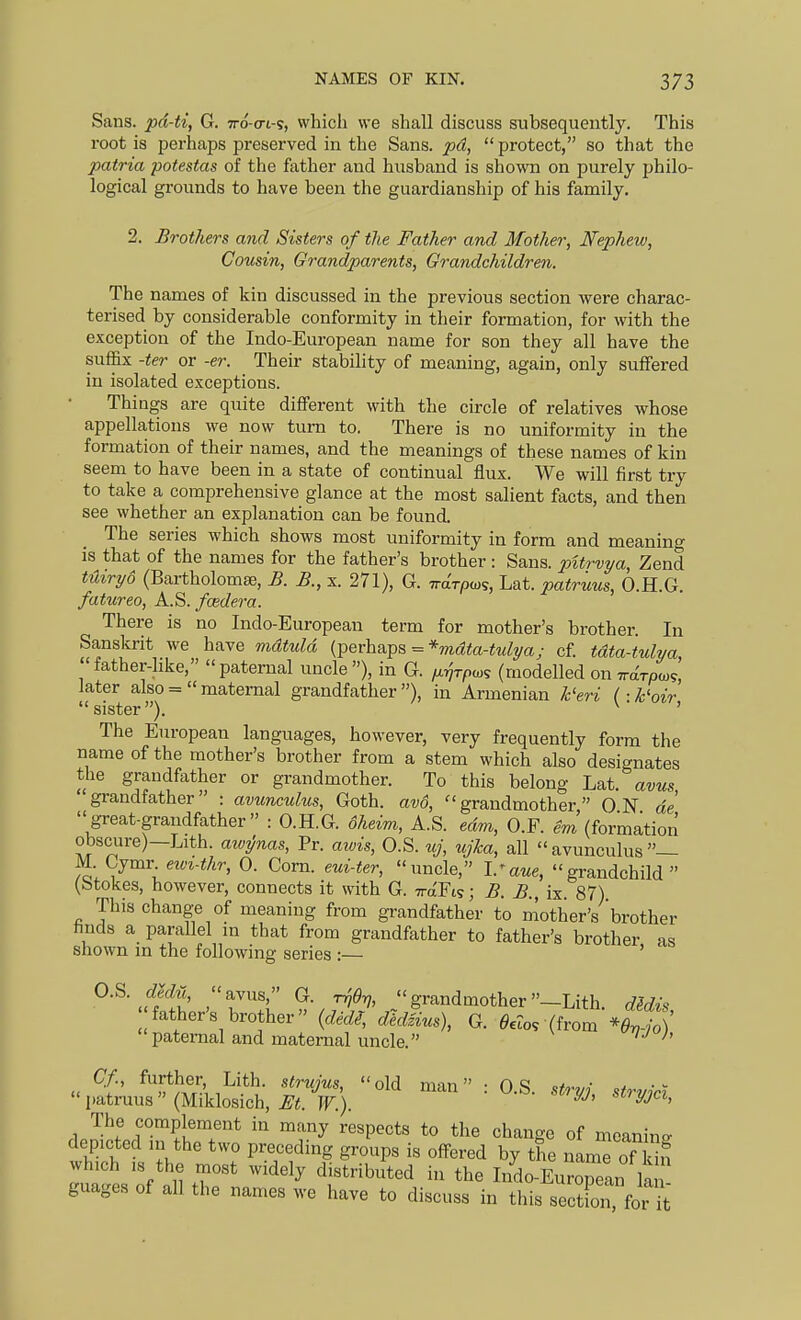 Sans, pd-ti, G. tto-o-i-?, which we shall discuss subsequently. This root is perhaps preserved in the Sans, pd, protect, so that the patria potestas of the father and husband is shown on purely philo- logical grounds to have been the guardianship of his family. 2. Brothers and Sisters of the Father and Mother, Nephew, Cousin, Grandparents, Grandchildren. The names of kin discussed in the previous section were charac- terised by considerable conformity in their formation, for with the exception of the Indo-European name for son they all have the suffix -ter or -er. Their stability of meaning, again, only suffered in isolated exceptions. Things are quite different with the circle of relatives whose appellations we now turn to. There is no uniformity in the formation of their names, and the meanings of these names of kin seem to have been in a state of continual flux. We will first try to take a comprehensive glance at the most salient facts, and then see whether an explanation can be found. The series which shows most uniformity in form and meaning is that of the names for the father's brother : Sans, pitrvya, Zend tHiryo (Bartholomae, B. B., x. 271), G. irarp^^, Lat. patruus, 6.H.G. fatureo, K.^. feeder a. There is no Indo-European term for mother's brother. In Sanskrit we have mdtuld (T^erhnTps = *mdta-tulya; cf. tdta-tulva, father-hke, paternal uncle), in G. ^rjrpcos (modelled on Wroco?, later also =  maternal grandfather ), in Armenian k'eri (■ k'oir sister). ^ ' The European languages, however, very frequently form the name of the mother's brother from a stem which also designates the grandfather or grandmother. To this belong Lat. avus grandfather : avunculus, Goth. av6, grandmother ON de great-grandfather : O.H.G. dheim, A.S. edm, O.F. em'(formation obscure)—Lith. awT/nas, Pr. awis, O.S. uj, ujka, all avunculus— M. Gymr ewi-thr, 0. Corn, eui-ter, uncle, I.^aue, grandchild (btokes, however, connects it with G. WFi?; B. B., ix. 87) This change of meaning from gi-andfather to mother's 'brother hnds a parallel in that from grandfather to father's brother as shown m the following series :— ' O.S dm, avus, G. T^erj, grandmother—Lith dMis father's brother (ded^, ^cL^^ g. ^«o. (from *S ' paternal and maternal uncle. ' « ^f ^''^mAi^'*'?- l*^ ■■ 0-S. stryj, strvici  patruus (Miklosich, pr.). ^^ci, The complement in many respects to the change of mcanino- depicted m the two preceding groups is offered by the nam^ of ki? which IS the most widely distributed in the Indo-EurTeln K guages of all the names we have to discuss in this sect oTfor^^