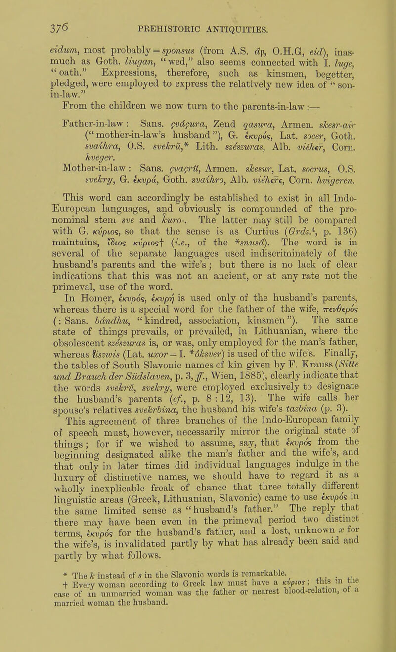 eidum, most probably = sponsws (from A.S. dp, O.H.G, eid), inas- much as Goth, liugan,  wed, also seems connected with 1. luge, oath. Expressions, therefore, such as kinsmen, begetter, pledged, were employed to express the relatively new idea of  son- in-law. From the children we now turn to the parents-in-law :— Father-in-law : Sans, fvd^ura, Zend qasura, Armen. skesr-air (mother-in-law's husband), G. e/cvpos, Lat. socer, Goth. svaihra, O.S. svekric,* Lith. szeszuras. Alb. vieher, Corn. hveger. Mother-in-law: Sans, gvagril, Armen. skesur, Lat. socrus, O.S. svekry, G. ktcvpa, Goth, svaihro. Alb, viehere, Com. hvigeren. This word can accordingly be established to exist in all Indo- European languages, and obviously is compounded of the pro- nominal stem sve and kuro-. The latter may still be compared with G. KvpLo<;, so that the sense is as Curtius (Grdz.^, p. 136) maintains, tSios Kvptosf (i.e., of the *s)1'msc2). The word is in several of the sejiarate languages used indiscriminately of the husband's parents and the wife's; but there is no lack of clear indications that this was not an ancient, or at any rate not the primeval, use of the word. In Homer, e/cupos, t/cvp^ is used only of the husband's parents, whereas there is a special word for the father of the wife, TrevOepos (: Sans, hdndhu,  kindred, association, kinsmen). The same state of things prevails, or prevailed, in Lithuanian, where the obsolescent szeszuras is, or was, only employed for the man's father, whereas iiszwis (Lat. uxor = I. *6ksver) is used of the wife's. Finally, the tables of South Slavonic names of kin given by F. Krauss (Sitte und Brauch der Siidslaven, p. 3,/., Wien, 1885), clearly indicate that the words svekru, svekry, were employed exclusively to designate the husband's parents (c/., p. 8 :12, 13). The wife calls her spouse's relatives svekrbina, the husband his wife's tazhina (p. 3).^ This agreement of three branches of the Indo-European family of speech must, however, necessarily mirror the original state of things; for if we wished to assume, say, that kicvpo^ from the beginning designated alike the man's father and the wife's, and that only in later times did individual languages indulge in the luxury of distinctive names, we should have to regard it as a wholly inexplicable freak of chance that three totally different linguistic areas (Greek, Lithuanian, Slavonic) came to use e/cupds in the° same limited sense as  husband's father. The reply that there may have been even in the primeval period two distmct terms, eKvpd? for the husband's father, and a lost, miknown x for the wife's, is invalidated partly by what has already been said and partly by what follows. * The Ic instead of s in the Slavonic words is remarkable. ^ x, • • xi t Every woman according to Greek law must have a Kvpios; this ni tne case of an unmarried woman was the father or nearest blood-relation, ot a married woman the husband.