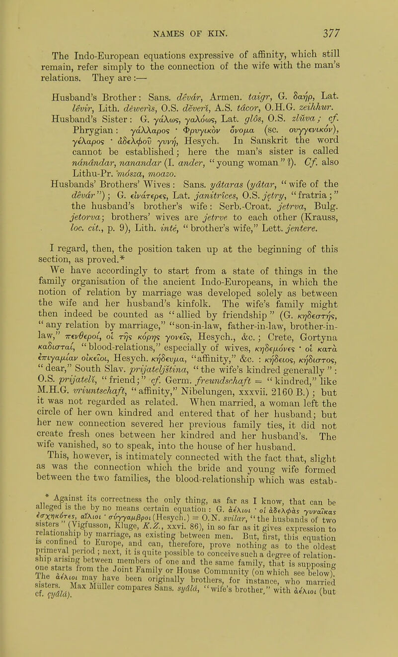 The Indo-European equations expressive of affinity, which still remain, refer simply to the connection of the wife with the man's relations. They are :— Husband's Brother: Sans, devdr, Armen. taigr, G. ha-qp, Lat. levir, Lith. dewens, O.S. deveri, A.S. tdcor, O.H.G. zeihhur. Husband's Sister: G. yaXwg, yoAoto?, Lat. glos, O.S. zluva; cf. Phrygian: yaAAapos  ^pvyiKov ovojxa (sc. ovjy^viKov), yeXapos ' dSeAf^oS yvvrj, Hesych. In Sanskrit the word cannot be established; here the man's sister is called ndndndar, nanandar (I. under,  young woman  ?). Cf. also Lithu-Pr. 'mdsza, moazo. Husbands' Brothers' Wives : Sans, ydtaras {ydtar,  wife of the devdr ) ; G. elvdrepes, Lat. janitrtces, O.S. j^try,  fratria; the husi)and's brother's wife: Serb.-Croat, jetrva, Bulg. jetorva; brothers' wives are jetrve to each other (Krauss, loc, cit., p. 9), Lith. inte,  brother's wife, Lett, jentere. I regard, then, the position taken up at the beginning of this section, as proved.* We have accordingly to start from a state of things in the family organisation of the ancient Indo-Europeans, in which the notion of relation by marriage was developed solely as between the wife and her husband's kinfolk. The wife's family might then indeed be counted as allied by friendship (G. kt^Secttt/s, any relation by marriage, son-in-law, father-in-law, brother-in- law, TrevOepoL, ol t^s Koprj'; yoveis, Hesych., &c.; Crete, Gortyna KaSiarai, blood-relations, especially of wives, K-qSep-ovc; • ol Kara €irLyap.[av oIk€lol, Hesych. KrjSevfjLa, affinity, &c. : KT^Setos, K-qSia-ros,  dear, South Slav, prijateljstina, the -wife's kindred generally  : O.S. prijateli, friend; cf. Qerm. freundschaft = kindred, like M.H.G. vriuntschaft, affinity, Nibelungen, xxxvii. 2160 B.) ; but it was not regarded as related. When married, a woman left the circle of her own kindred and entered that of her husband; but her new connection severed her previous family ties, it did not create fresh ones between her kindred and her husband's. The wife vanished, so to speak, into the house of her husband. This, however, is intimately connected with the fact that, slight as was the connection which the bride and young wife formed between the two families, the blood-relationship which was estab- * Against its correctness the only thing, as far as I know, that can be alleged IS the by no means certain equation : G. a4\ioi ■ ol aS.A^is yv^aTKas 4ffxVK6Tf^, ar\iOL ■ o-uy^aM^poi(Hesych.) = O.N. svilar, the husbands of two sisters (Vigfusson, Kluge, K.Z., xxvi. 86), in so far as it gives expression to relationship by marriage, as existing between men. But, hrst, this equation J!n'm°r. T to iLurope, and can, therefore, prove nothing as to tlie oldest pumeval period ; next, it is quite possible to conceive such a degi-ee of relation- ship arising between members of one and the same family, thi.t is supposing mm starts from the Joint Family or House Community (on which seebdo v)^ si ters Mnv t? -^''' '''''' °'-ig'ally brothers, for instance, who married cf. cydld) compares bans, sydla, wife's brother, with deA.101 (but