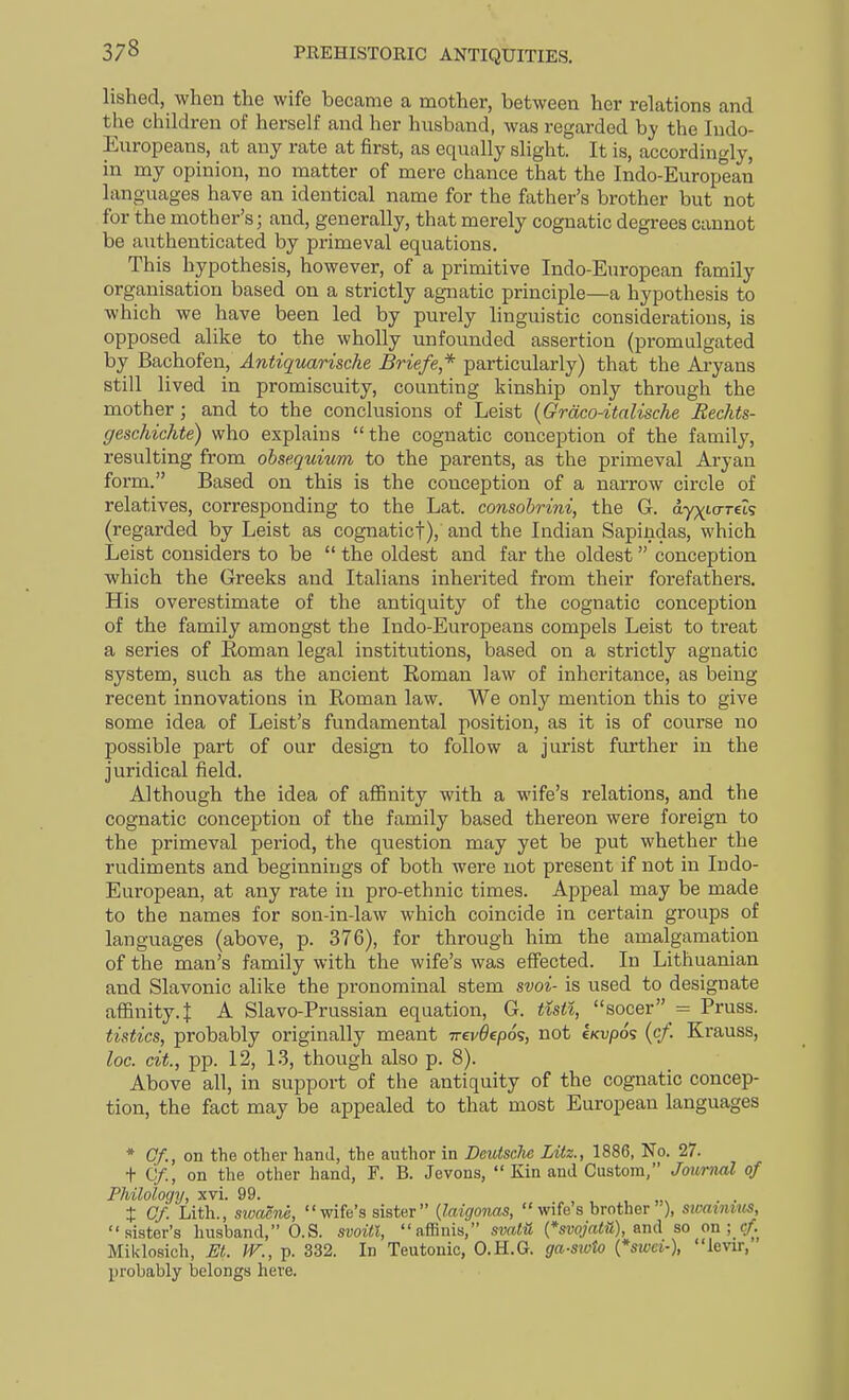 lished, when the wife became a mother, between her relations and the children of herself and her husband, was regarded hy the Indo- Europeans, at any rate at first, as equally slight. It is, accordingly, in my opinion, no matter of mere chance that the Indo-European languages have an identical name for the father's brother but not for the mother's; and, generally, that merely cognatic degrees cannot be authenticated by primeval equations. This hypothesis, however, of a primitive Indo-European family organisation based on a strictly agnatic principle—a hypothesis to which we have been led by purely linguistic considerations, is opposed alike to the wholly unfounded assertion (promulgated by Bachofen, Antiquarische Briefe* particularly) that the Aryans still lived in promiscuity, counting kinship only through the mother ; and to the conclusions of Leist {Grcico-itnlische Rechts- geschichte) who explains the cognatic conception of the family, resulting from ohsequium to the parents, as the primeval Aryan form. Based on this is the conception of a narrow circle of relatives, corresponding to the Lat. consohrini, the G. dyxto-rets (regarded by Leist as cognaticf), and the Indian Sapindas, which Leist considers to be  the oldest and far the oldest conception which the Greeks and Italians inherited from their forefathers. His overestimate of the antiquity of the cognatic conception of the family amongst the Indo-Europeans compels Leist to ti-eat a series of Eoman legal institutions, based on a strictly agnatic system, such as the ancient Roman law of inheritance, as being recent innovations in Roman law. We only mention this to give some idea of Leist's fundamental position, as it is of course no possible part of our design to follow a jurist further in the juridical field. Although the idea of aflBnity with a wife's relations, and the cognatic conception of the family based thereon were foreign to the primeval period, the question may yet be put whether the rudiments and beginnings of both were not present if not in Indo- European, at any rate in pro-ethnic times. Appeal may be made to the names for son-in-law which coincide in certain groups of languages (above, p. 376), for through him the amalgamation of the man's family with the wife's was effected. In Lithuanian and Slavonic alike the pronominal stem svoi- is used to designate affinity, t A Slavo-Prussian equation, G. tuti, socer = Pruss. tistics, probably originally meant irevdepos, not iKvpos (cf. Krauss, loc. cit., pp. 12, 1.3, though also p. 8). Above all, in support of the antiquity of the cognatic concep- tion, the fact may be appealed to that most European languages * Gf., on the other hand, the author in Deutsche Lilz., 1886, No. 27. t Cf., on the other hand, F. B. Jevons,  Kin and Custom, Journal of Philology, xvi. 99. X Cf. Lith., swacne,  wife's sister  {laigonas,  wife s brother ), sicaiimts, sister's husband, O.S. svoiti, affinis, svalu {*svojatU), and so on; cf Miklosich, M. W., p. 332. In Teutonic, O.H.G. ga-s%oto {*swci-), levir, probably belongs here.