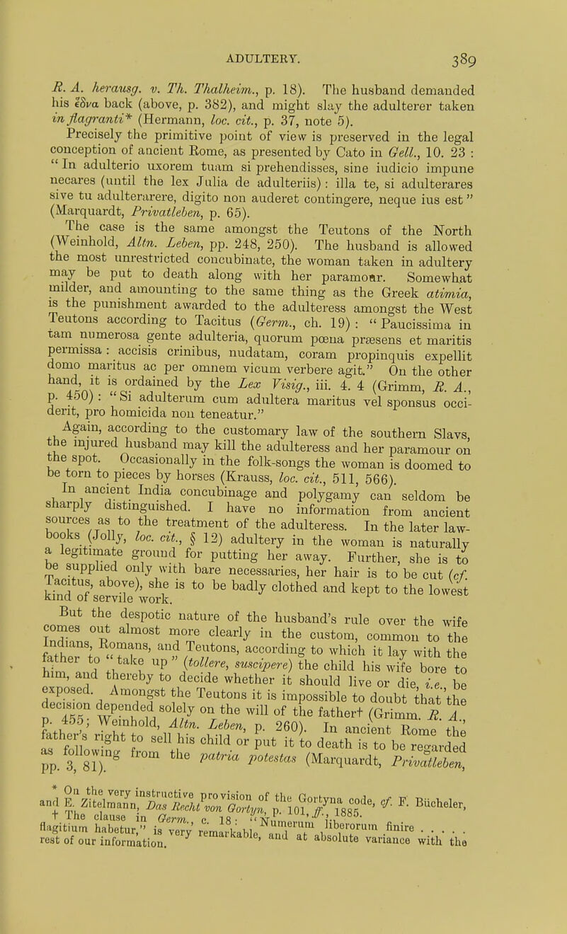 R. A. herausg. v. Th. Thalheim., p. 18). The husband demanded his 18m back (above, p. 382), and might slay the adulterer taken in flagranti* (Hermann, loc. cit., p. 37, note 5). Precisely the primitive point of view is preserved in the legal conception of ancient Rome, as presented by Cato in GelL, 10. 23 :  In adulterio uxorem tuam si prehendisses, sine iudicio impune necares (until the lex Julia de adulteriis): ilia te, si adulterares sive tu adulterarere, digito non auderet contingere, neque ius est (Marquardt, Privatleben, p. 65). The case is the same amongst the Teutons of the North (Weinhold, Aim. Lehen, pp. 248, 250). The husband is allowed the most unrestricted concubiuate, the woman taken in adultery may be put to death along with her paramoar. Somewhat mdder, and amounting to the same thing as the Greek atimia, IS the punishment awarded to the adulteress amongst the West Teutons according to Tacitus {Germ., ch. 19):  Paucissima in tam numerosa gente adulteria, quorum poena prtesens et maritis permissa: accisis crinibus, nudatam, coram propinquis expellit domo maritus ac per omnem vicum verbere agit. On the other A^c^x f J^^'^^^i^^^ by the Lex Visig., iii. 4. 4 (Grimm, R. A., p. 450) : ' Si adulterum cum adultera maritus vel sponsus Occi- dent, pro homicida non teneatur. Again, according to the customary law of the southern Slavs, the injured husband may kill the adulteress and her paramour on the spot. Occasionally in the folk-songs the woman is doomed to be torn to pieces by horses (Krauss, loc. cit., 511, 566) In ancient India concubinage and polygamy can seldom be sharply distinguished. I have no information from ancient sources as to the treatment of the adulteress. In the later law- books (Jolly, loc. czt., § 12) adultery in the woman is naturally a legitimate ground for putting her away. Further, she is to be supplied only with bare necessaries, her hair is to be cut (cf. '° '^'^^ '^^^^^'^^^ ^^^^ ^^^^^ But the despotic nature of the husband's rule over the wife Indians Romans, and Teutons, according to which it lay with the father to ' take up  {tollere, suscipere) !he child his wife bore to hm., and thereby to decide whether it' should live or die i e be exposed. Amongst the Teutons it is impossible to doubt that'the decision depended solely on the will of the fathert (Gr mm ^ A fathe'i^\Zht :'illT i'^T' P- -ciLtXmttt tather s light to sell his child or put it to death is to be regarded pp. 3, 8?).'  (Marquardt. Pri^Sn, fl4.t'um SS;-'^ isn-oTv Ji^r'^'j^o^.r. finire rest of our information ^ remarkable, and at absolute variance with the