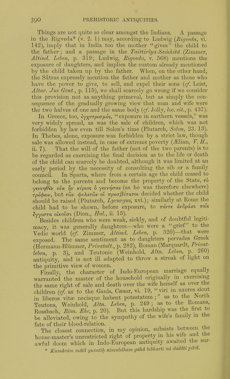 Things are not quite so clear amongst the Indians. A passage in the Rigveda* (v. 2. 1) may, according to Ludwig {Mcjveda, vi. 142), imply that in India too the mother gives the child to the father; and a passage in the Taittinya-Samkitd (Zimmer, Altind. Lehen, p. 319; Ludwig, Rigveda, v. 568) mentions the exposure of daughters, and implies the custom already mentioned by the child taken up by the father. When, on the other hand, the Sutras expressly mention the father and mother as those who have the power to give, to sell, and expel their sons (c/. Leist, Altar. Jm Gent, p. 115), we shall scarcely go wrong if we consider this provision not as anything primeval, but as simply the con- sequence of the gradually growing view that man and wife were the two halves of one and the same body (c/l Jolly, loc. cit., p. 437). In Greece, too, iyxvTpLo-ixo';,  exposure in earthern vessels, was very widely spread, as was the sale of children, which was not forbidden by law even till Solon's time (Plutarch, Solon, 23. 13). In Thebes, alone, exposure was forbidden by a strict law, though sale was allowed instead, in case of extreme poverty (^Elian, V. H., ii. 7). That the will of the father (not of the two parents) is to be regarded as exercising the final decision as to the life or death of the child can scarcely be doubted, although it was limited at an early period by the necessity of consulting the sib or a family council. In Sparta, where from a certain age the child ceased to belong to the parents and become the property of the State, to yevvrjOev ovk KvpLo<; 6 yevviyo-as (as he was therefore elsewhere) Tpecfjew, but Ttov cjtvXerwv ol Trpea-jivTaTOL decided whether the child should be raised (Plutarch, Lycurgus, xvi.); similarly at Rome the child had to be shown, before exposure, to irevTi avSpdat rots eyyto-Ttt oIkovctl (Dion., Hal., ii. 15). Besides children who were weak, sickly, and of doubtful legiti- macy, it was generally daughters—who were a grief to the Vedio world (c/. Zimmer, Alti7id. Lehen, p. 320)—that were exposed. The same sentiment as to daughters pervades Greek (Hermann-Bliimner, Privatalt, p. 282), Roman (Marquardt, Frivat- leben, p. 3), and Teutonic (Weinhold, Altn. Lehen, p. 260) antiquity, and is not ill adapted to throw a streak of light on the primitive view of women. Finally, the character of Indo-European marriage equally warranted the master of the household originally in exercising the same right of sale and death over the wife herself as over the children {cf. as to the Gauls, Ctesar, vi. 19, viri in uxores sicut in liberos vita; necisque habent potestatem; as to the North Teutons, Weinhold, Altn. Lehen, p. 249 ; as to the Romans, Rossbach, Rom. Ehe, p. 20). But this hardship was the hfst to be alleviated, owing to the sympathy of the wife's family in tue fate of their blood-relation. The closest connection, in my opinion, subsists between tie house-master's unrestricted right of property in his wife and the awful doom which in Indo-European antiquity awaited the sui- * Kumdrum mdta yuvatlh sdmuhdham giihd Ubharti nd ddddti pitrH.