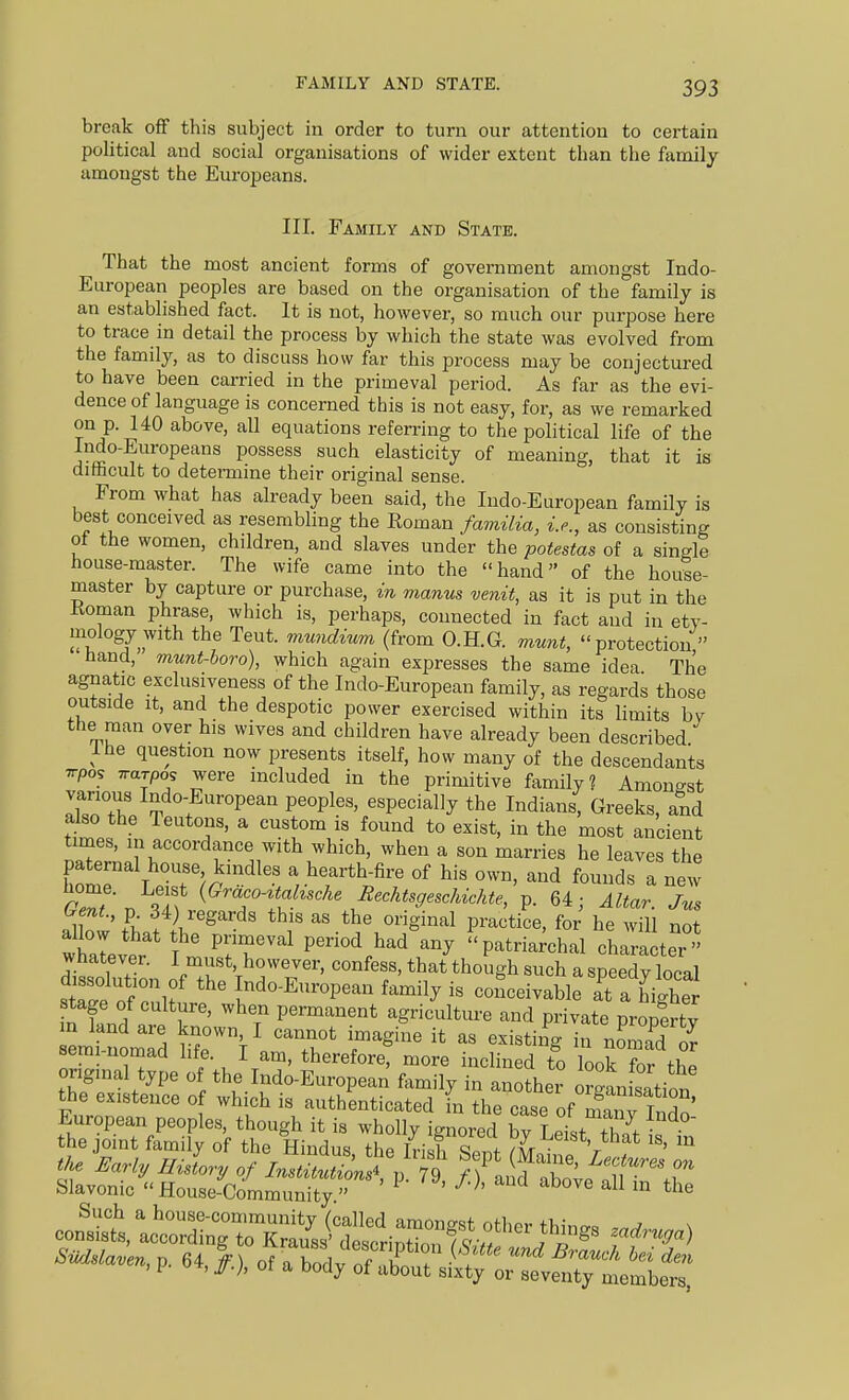 break ofif this subject in order to turn our attention to certain poHtical and social organisations of wider extent than the family amongst the Europeans. III. Family and State. That the most ancient forms of government amongst Indo- European peoples are based on the organisation of the family is an established fact. It is not, however, so much our purpose here to trace in detail the process by which the state was evolved from the family, as to discuss how far this process may be conjectured to have been carried in the primeval period. As far as the evi- dence of language is concerned this is not easy, for, as we remarked on p. 140 above, all equations referring to the political life of the Indo-Europeans possess such elasticity of meaning, that it is difficult to determine their original sense. From what has already been said, the Indo-European family is best conceived as resembling the Eoman familia, i.e., as consisting ot the women, children, and slaves under the potestas of a single house-master. The wife came into the hand of the house- master by capture or purchase, in manus venit, as it is put in the Koman phrase, which is, perhaps, connected in fact and in ety- mology with the Teut. mu7idium (from O.H.G. munt, protection  hand, munt-boro), which again expresses the same idea The agnatic exclusiveness of the Indo-European family, as regards those outside It, and the despotic power exercised within its limits bv the man over his wives and children have already been described Ihe question now presents itself, how many of the descendants Trpos Trarpos were included in the primitive family? Amongst Iltrr ^^^'^f ^-oP^^n peoples, especially the Indians, Greeks, and ako the Teutons, a custom is found to exist, in the most ancient times, in accordance with which, when a son marries he leaves the paternal house kindles a hearth-fire of his own, and founds a new rZf\ ?I^ (^™^a^^scAe i^ecAfo^..c^^^^^ p. 64; Altar. Jns £ f )jegards this as the original practice, for he will not allow that the primeval period had any patria;chal character  whatever. I must, however, confess, that though such a speedy local tZTofZf l^^-^-P-- f--l7 - ooiiceivable at a highe n knd nri r' '^7 permanent agriculture and private property in land are known, I cannot imagine it as existing in nomad semi-nomad life. I am, thereforet more inclined to Lk ^r the onginal type of the Indo-European family in another orgLisation the existence of which is authenticated in the case of Sv TnH^'