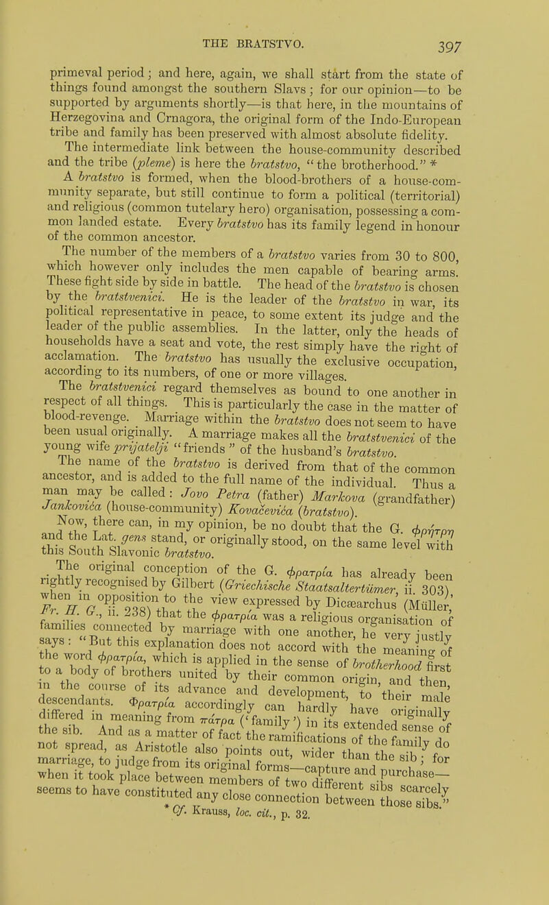 THE BRATSTVO. primeval period; and here, again, we shall start from the state of things found amongst the southern Slavs; for our opinion—to be supported by arguments shortly—is that here, in the mountains of Herzegovina and Crnagora, the original form of the Indo-European tribe and family has been preserved with almost absolute fidelity. The intermediate link between the house-community described and the tribe (pleme) is here the bratstvo, the brotherhood. * A bratstvo is formed, when the blood-brothers of a house-com- munity separate, but still continue to form a political (territorial) and religious (common tutelary hero) organisation, possessing a com- mon landed estate. Every bratstvo has its family legend in honour of the common ancestor. The number of the members of a bratstvo varies from 30 to 800 which however only includes the men capable of bearing arms' These fight side by side in battle. The head of the bratstvo is chosen by the hratstvenici. He is the leader of the bratstvo in war its political representative in peace, to some extent its judge and the leader of the public assemblies. In the latter, only the heads of households have a seat and vote, the rest simply have the right of acclamation. The bratstvo has usually the exclusive occupation, according to its numbers, of one or more villages. The bratstvenici regard themselves as bound to one another in respect of all things. This is particularly the case in the matter of blood-revenge. Marriage within the bratstvo does not seem to have been usual originally. A marriage makes all the bratstvenici of the young prvjateljz friends  of the husband's bratstvo I he name of the bratstvo is derived from that of the common ancestor, and is added to the full name of the individual Thus a W.T '^'^ -^'^ ^.''r (^^'^■) ■^^^■^'^^^^ (grandfather) Jankovtia (house-community) Kovaceviia (bratstvo) ' Now, there can, in my opinion, be no doubt that the G <i>o-hToy, lit stthliS^^^^^^^^^^^ '-'^^^ The original conception of the G. cj^parpca has already been rightly recognised by Gilbert (Griechische Staatsaltertumer if 303) when in oijposit^n to the view expressed by Dic.archus' (Mtili;;,' ^j. u. (.., 11. 26b) that the i^parpCa was a religious organisation of families connected by marriage with one another, hi verv iustlv says :  But this explanation does not accord with the S ^ to a bnl ^Tri^^'^ PP^^^^ ^he sense of 6ro^/.X7first to a body of brothers united by their common origin and then Lctdr;'/ '''' d-elopment, fo'thet S aescenaants. ^parpia according v can hardlv ha^r,. ■ • iV not spread, as Aristotle also points out, wider than the sibf VJ. Krauss, loc. cit., p. 32.