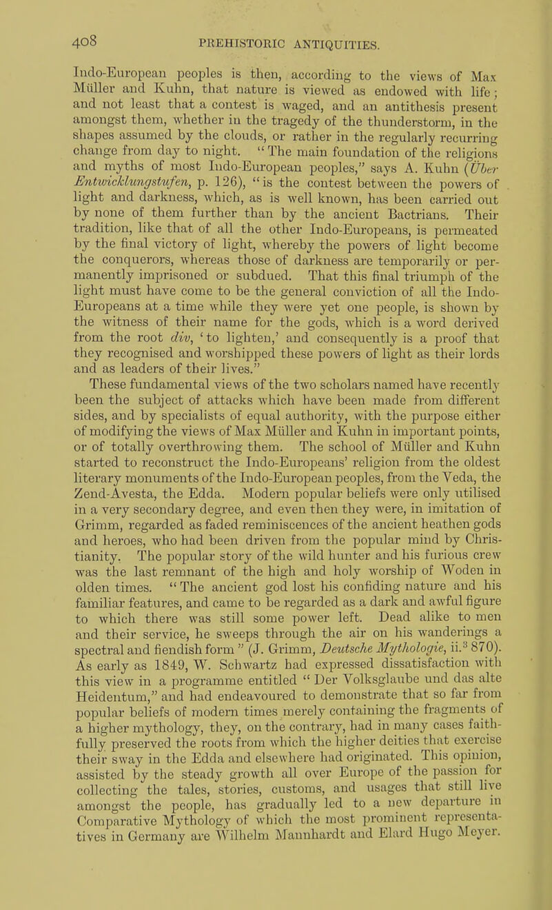 Indo-European peoples is then, according to the views of Max Miiller and Kuhn, that nature is viewed as endowed with life; and not least that a contest is waged, and an antithesis present amongst them, whether in the tragedy of the thunderstorm, in the shapes assumed by the clouds, or rather in the regularly recurring change from day to night.  The main foundation of the religions and myths of most Indo-European peoples, says A. Kuhn {Ubco- Entivicklungstufen, p. 126), is the contest between the powers of light and darkness, which, as is well known, has been carried out by none of them further than by the ancient Bactrians. Their tradition, like that of all the other Indo-Europeans, is permeated by the final victory of light, whereby the powers of light become the conquerors, whereas those of darkness are temporarily or per- manently imprisoned or subdued. That this final triumph of the light must have come to be the general conviction of all the Indo- Europeans at a time while they were yet one people, is shown by the witness of their name for the gods, which is a word derived from the root div, 'to lighten,' and consequently is a proof that they recognised and worshipped these powers of light as their lords and as leaders of their lives. These fundamental views of the two scholars named have recently been the subject of attacks which have been made from different sides, and by specialists of equal authority, with the purpose either of modifying the views of Max Miiller and Kuhn in important points, or of totally overthrowing them. The school of Miiller and Kuhn started to reconstruct the Indo-Europeans' religion from the oldest literary monuments of the Indo-European peoples, from the Veda, the Zend-Avesta, the Edda. Modern popular beliefs were only utilised in a very secondary degree, and even then they were, in imitation of Grimm, regarded as faded reminiscences of the ancient heathen gods and heroes, who had been driven from the popular mind by Chris- tianity, The popular story of the wild hunter and his furious crew vras the last remnant of the high and holy worship of Woden in olden times.  The ancient god lost his confiding nature and his familiar features, and came to be regarded as a dark and awful figure to which there was still some power left. Dead alike to men and their service, he sweeps through the air on his wanderings a spectral and fiendish form  (J. Grimm, Deutsche Mythologie, il'^ 870). As early as 1849, W. Sciiwartz had expressed dissatisfaction with this view in a programme entitled  Uer Volksglaube und das alte Heidentum, and had endeavoured to demonstrate that so far from popular beliefs of modern times merely containing the fragments of a higher mythology, they, on the contrary, had in many cases faith- fully preserved the roots from wdiich the higher deities that exercise their sway in the Edda and elsewhere had originated. This opinion, assisted by the steady growth all over Europe of the passion for collecting the tales, stories, customs, and usages that still live amongst the people, has gradually led to a new departure in Comparative Mythology of which the most prominent representa- tives in Germany are Wilhelm Mannhardt and Elard Hugo Meyer.