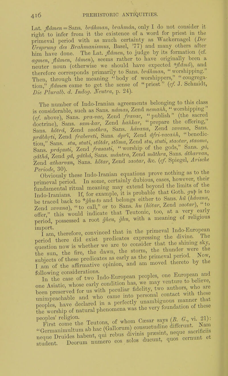 Lat. jidmen = Sans, brdhman, hrahmdn, only I do not consider it right to infer from it the existence of a word for priest in the primeval period with as much certainty as Wackernagel {Der Urspnmg des Brahmanismus, Basel, '77) and many others after him have done. The Lat. Jidmen, to judge by its formation (cf. agmen, fldmen, Mmen), seems rather to have originally been a neuter noim (otherwise we should have expected */Zc??wd), and therefore corresponds primarily to Sans, brdhman,  worshipping. Then, through the meaning body of worshippers, congrega- tion, Jidmen came to get the sense of priest {t-f. J. Schmidt, Die Pluralb. d. Indog. Neutra, p. 24). The number of Indo-Iranian agreements belonging to this class is considerable, such as Sans. ndma&, Zend nemanh,  worshipping  (cf. above). Sans, pra-vac, Zend fravac, publish (the sacred doctrine), Sans. sam-7car, Zend hafiJcar, prepare the offering, Sans hotrd, Zend zaothra, Sans, hdvana, Zend zavana, Sans. prdbhrti, Zend frabereti, Sans, dprt, Zend dfri-vacanh, benedic- tion 'Sans stu, stuti, stdtdr, stoma, Zend stu, stuU, staotar, staomxi. Sans, prd^asti, Zend framsti,  worship of the gods, Sans, ga, qdtlid, Zend gd, gdthd. Sans, mdntra, Zend mdthra Sans, atharvan, Zen^ atharvan, Sans. Mtar, Zend zaotar, &c. {cf. Spiegel, Arische Periode, 30). . ,, . j. a.T,„ Obviously these Indo-Iranian equations prove nothing as to the primeval period. In some, certainly dubious, cases however, their fundamental ritual meaning may extend beyond the limits of the Indo-Iranians. If, for example, it is probable that Goth gup is to be traced back to *ghu-to and belongs either to Sans. hH {havana Zend zavana), to call, or to Sans, hu hotar, Zend o offer this would indicate that Teutonic, too, at a veiy eaily period, possessed a root gheu, ghu, with a meaning of religious 'l am, therefore, convinced that in the primeval Indo-European nPriod there did exist predicates expressing the div ne. The auestion nowi are to consider that the shming sky, the sun the fire, the dawn, the storm, the thunder were the subiects'of these predicates as early as the primeval period. Now^ l a^of the affi,?native opinion, and am moved thereto by the ^TilS comTt'e Teutons, of whom Caesar says (^^ vi. 21): Jellrium ab hac —^ crS neque Druides habent, qui rebus ^7'^^, P;^^'?\ eernunt et student. Dcorum numero eos . solos ducunt, quos