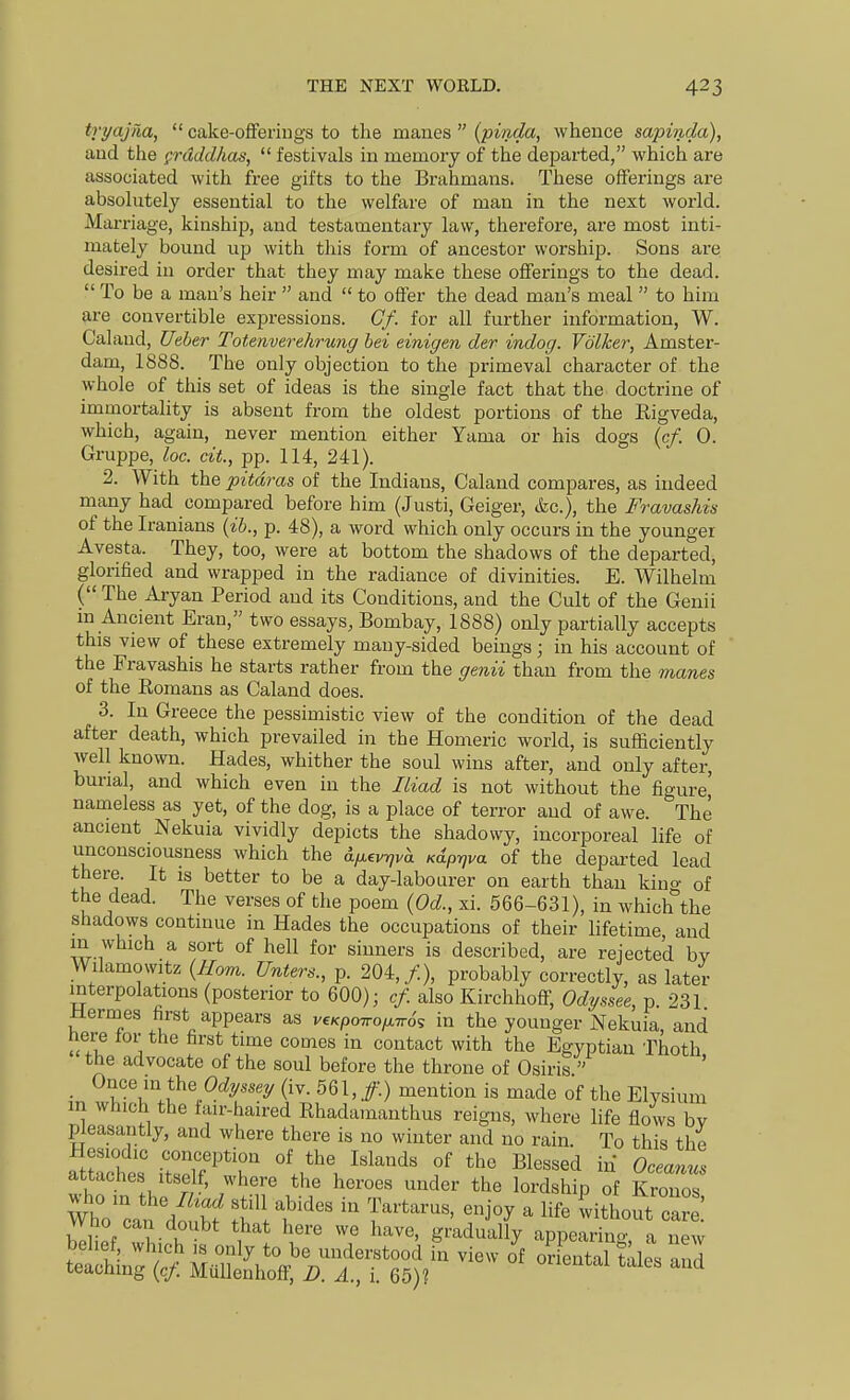 tvyajm,  cake-ofiferiugs to the m&ues {pinda, whence sapinda), aud the grdddhas,  festivals in memory of the departed, which are associated with free gifts to the Brahmans. These offerings are absohitely essential to the welfare of man in the next world. Marriage, kinship, aud testamentary law, therefore, are most inti- mately bound up with this form of ancestor worships. Sons are desired in order that they may make these offerings to the dead.  To be a man's heir  and  to offer the dead man's meal  to him are convertible expressions. Cf. for all further information, W. Caland, Ueher Totenverehrung bet einigen der indog. Volker, Amster- dam, 1888. The only objection to the primeval character of the whole of this set of ideas is the single fact that the doctrine of immortahty is absent from the oldest portions of the Rigveda, which, again, never mention either Yama or his dogs {cf. 0. Gruppe, loc. cit, pp. 114, 241). 2. With the pitdras of the Indians, Caland compares, as indeed many had compared before him (Justi, Geiger, &c.), the Fravashts of the Iranians {ih., p. 48), a word which only occurs in the younger Avesta. They, too, were at bottom the shadows of the departed, glorified and wrapped in the radiance of divinities. E. Wilhelm ( The Aryan Period and its Conditions, and the Cult of the Genii m Ancient Eran, two essays, Bombay, 1888) only partially accepts this view of these extremely many-sided beings; in his account of the Fravashis he starts rather from the genii than from the manes of the Romans as Caland does. 3. In Greece the pessimistic view of the condition of the dead after death, which prevailed in the Homeric world, is sufficiently well known. Hades, whither the soul wins after, and only after, bunal, and which even in the Iliad is not without the figure, nameless as yet, of the dog, is a place of terror aud of awe. The ancient Nekuia vividly depicts the shadowy, incorporeal life of unconsciousness which the d^evr/va K^p-qva of the departed lead there. It is better to be a day-labourer on earth than kino- of the dead. The verses of the poem {Od., xi. 566-631), in which^the shadows continue m Hades the occupations of their lifetime and in which a sort of hell for sinners is described, are reiecte'd bv Wilamowitz {Horn. Unters., p. 204,/.), probably correctly, as later interpolations (posterior to 600); cf. also Kirchhoff, Odyssee, p 231 Mermes first appears as v,Kpo^of^n6^ in the younger Nekuia, and here lor the first time comes in contact with the Egyptian Thoth the advocate of the soul before the throne of Osiris  • ^^'^^'n^the Oc^y.sey (iv. 561, /.) mention is made of the Elysium in which the fair-haired Rhadamanthus reigns, where life flows bv pleasantly, and where there is no winter and no rain. To this the Hesiodic conception of the Islands of the Blessed in Oceanm attaches itself, where the heroes under the lordship of Kronos WhVcan dS S'l t'' ^ '^ witLit car .' ^ K '^ g'-adually appearing, a new Sn /;/ M-l?^''.^V^^^ ''''' oriental tales and teaching {cf. MuUenhoff, D. A., i. 65)?