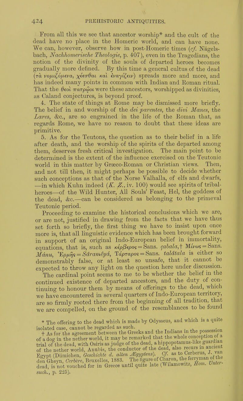 From all this we see that ancestor worship* and the cult of the dead have no place in the Homeric world, and can have none. We can, however, observe how in post-Homeric times {cf. Nagels- bach, Nachhomerische Theologie, p. 407), even in the Tragedians, the notion of the divinity of the souls of departed heroes becomes gradually more defined. By this time a general cultus of the dead (to, vofii^oixeva, x'^ea-Bai Koi ivayi^etv) spreads more and more, and has indeed many points in common with Indian atid Eoman ritual. That the Oeol Trarpwoi were these ancestors, worshipped as divinities, as Caland conjectures, is beyond proof. 4. The state of things at Rome may be dismissed more briefly. The belief in and worship of the dei parentes, the divi Manes, the Lares, &c., are so engrained in the life of the Roman that, as regards Rome, we have no reason to doubt that these ideas are primitive. 5. As for the Teutons, the question as to their belief in a life after death, and the worship of the spirits of the departed among them, deserves fresh critical investigation. The main point to be determined is the extent of the influence exercised on the Teutonic world in this matter by Grseco-Roman or Christian views. Then, and not till then, it might perhaps be possible to decide whether such conceptions as that of the Norse Valhalla, of elfs and dwarfs, —in which Kuhn indeed {K. Z., iv. 100) would see spirits of tribal- heroes—of the Wild Hunter, All Souls' Feast, Hel, the goddess of the dead, &c.—can be considered as belonging to the primeval Teutonic period. Proceeding to examine the historical conclusions which we are, or are not, justified in drawing from the facts that we have thus set forth so briefly, the first thing we have to insist upon once more is, that all linguistic evidence which has been brought forward in support of an original Indo-European belief in immortality, equations, that is, such as Kcp^epos = Sans. (^ahala,\ MtVa)? = Sans. Manu, EpiJi9j'; = Sdrame7/d, Taprapos = Sans, taldtala is either so demonstrably false, or at least so unsafe, that it cannot be expected to throw any light on the question here under discussion. The cardinal point seems to me to be whether the belief in the continued existence of departed ancestors, and the duty of con- tinuing to honour them by means of ofl'erings to the dead, which we have encountered in several quarters of Indo-European territory, are so firmly rooted there from the beginning of all tradition, that we are compelled, on the ground of the resemblances to be found * The ofifering to the dead which is made by Odysseus, and which is a quite isolated case, caunot be regarded as such. , , , . „„„eo;«n t As for the agreement between the Greeks and the Indians m the possession of a dog in the nether world, it may be remarked that the whole conception ol a trial of the dead, with Osiris as judge of the dead ahippopotamus-hke guaidw^^ of the nether world, Anubis, the conductor of the dead, also recurs n ancient Egypt (Diimichen, GescUchtc d. alien ^gyptens). Cf. to Cerbcuis J. van dcm Gheyn, CcrUrc, Bru.xelles, 1883. The ligure of Charon, fe7man o^^the dead, is not vouched for in Greece until quite late (Wilamowitz, Hovi. Unlo- such., p. 225).