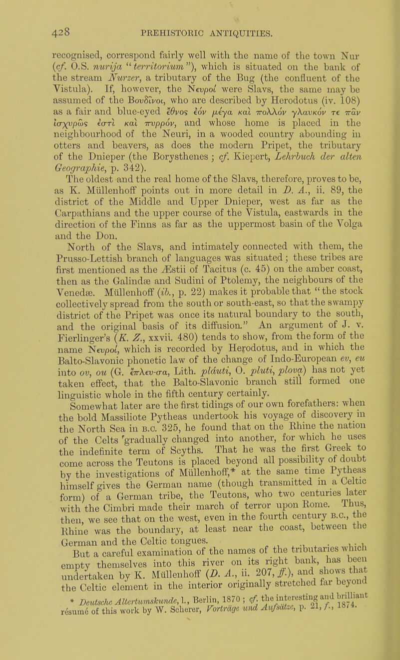 recognised, correspond fairly well with the name of the town Nur [cf. O.S. nurija  territorium), which is situated on the bank of the stream Nurzer, a tributary of the Bug (the confluent of the Vistula). If, however, the 'Nevpol were Slavs, the same may be assumed of the BovSivoi, who are described by Herodotus (iv. 108) as a fair and blue-eyed eOvo's eov fxiya Koi ttoAAov ykavKov re ttSv Icrxupihg ia-TL kol irvppov, and whose home is placed in the neighbourhood of the Neuri, in a wooded country abounding in otters and beavers, as does the modern Pripet, the tributary of the Dnieper (the Borysthenes; cf. Kiepert, Lehrhuch der alien Geographie, 'p. 342). The oldest and the real home of the Slavs, therefore, proves to be, as K. MiilleuhofF points out in more detail in D. A., ii. 89, the district of the Middle and Upper Dnieper, west as far as the Carpathians and the upper course of the Vistula, eastwards in the direction of the Finns as far as the uppermost basin of the Volga and the Don. North of the Slavs, and intimately connected with them, the Prusso-Lettish branch of languages was situated ; these tribes are first mentioned as the ^Estii of Tacitus (c. 45) on the amber coast, then as the Galindse and Sudini of Ptolemy, the neighbours of the Venedse. Miillenhoff (ib., p. 22) makes it probable that the stock collectively spread from the souther south-east, so that the swampy district of the Pripet was once its natural boundary to the south, and the original basis of its diffusion. An argument of J. v. Fierlinger's (K. Z., xxvii. 480) tends to show, from the form of the name Nevpot, which is recorded by Herodotus, and in which the Balto-Slavonic phonetic law of the change of Indo-European ev, eu into ov, ou (G. hrXm-aa, Lith. plduti, 0. pluti, plova) has not yet taken effect, that the Balto-Slavonic branch still formed one linguistic whole in the fifth century certainly. Somewhat later are the first tidings of our own forefathers: when the bold Massiliote Pytheas undertook his voyage of discovery in the North Sea in b.c. 325, he found that on the Rhine the nation of the Celts 'gradually changed into another, for which he uses the indefinite term of Scyths. That he was the first Greek to come across the Teutons is placed beyond all possibility of doubt by the investigations of Miillenhoff,* at the same time Pytheas himself gives the German name (though transmitted in a Celtic form) of a German tribe, the Teutons, who two centuries later with the Cimbri made their march of terror upon Rome. Thus, then, we see that on the west, even in the fourth century B.C., the Rhine was the boundary, at least near the coast, between the German and the Celtic tongues. ^ . i. But a careful examination of the names of the tributaiues which empty themselves into this river on its right bank, haa been undertaken by K. Mullenhoff (i?. .1., ii. ^ t\'T\f''Zll^l the Celtic element in the interior originally stretched fai beyond * DeutscM AUcMku'.ide, 1., Berlin, 1870 ; cf tbe interesting and brUliant rdsum^ of this work by W. Scherer, VoHrdgc wrd Aufsatzc, p. il, /.,