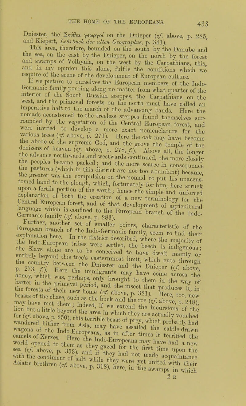 Dniester, the ^kvOul yeaypyot on the Dnieper (c/. above, p. 285 and Kiepert, Lehrbuch der alten GeograpJiie, p. 341). This area, therefore, bounded on the south by the Danube and the sea, on the east by the Dnieper, on the north by the forest and swamps of Volhynia, on the west by the Carpathians, this, and m my opinion this alone, fulfils the conditions which we require of the scene of the development of European culture. If we picture to ourselves the European members of the Indo- Germanic fomily pouring along no matter from what quarter of the mterior of the South Eussian steppes, the Carpathians on the west, and the primeval forests on the north must have called an imperative halt to the march of the advancing bands. Here the nomads accustomed to the treeless steppes found themselves sur- rounded by the vegetation of the Central European forest, and Avere invited to develop a more exact nomenclature for the vanous trees (c/. above, p. 271). Here the oak may have become the abode of the supreme God, and the grove the temple of the demzens of heaven (c/. above, p. 278,/.). Above all, the longer the advance northwards and westwards continued, the more closelv the peoples became packed; and the more scarce in consequence the pastures (which in this district are not too abundant) became the greater was the compulsion on the nomad to put his unacc^s' tomed hand to the plough, which, fortunately for him tre stnick upon a fertile portion of the earth; hence the simple ^ndunfor d explanation of both the creation of a new terminology for the Central European forest, and of that development of agricultural anguage which is confined to the European branch of tTe Indo Germanic family (c/ above, p. 283). Further, another set of smaller points characterishV nf European branch of the Indo-GermaSc family seem ffi'^nd thd hf Indo Eu^o'- '^'^^^ -^-^ the m^ort y of r ^i 4 4 lion but a little beyond ^^^^^^^^^^^^^ ^^^^'^^^^^ «f the for (cf. above n 250Whl f ui 'V'^'''^ they are actually vouched wandereHiiher fri A. P^'^' ^^'^^ P^'obably had wagons of he Indo Fnt ' ^^^^ ''^^''^^^ cattle-dVawn ca4]sof X Jxes^'SfrrSdo'E ^^^'^^ the world opened to thfm L Se^^S^'T ^^^^ ^^'^^ ^ ^^^ sea (c/: above, p SS^ and f'/''' ^''^ ^'^^ Pon the withVhe condimL of ' It thl ^^^^ acquaintance Asiatic brethren ('/ Love ^ 318 h^.7''' ff* ^'^^^ their W- aoove, p. 318), here, in tlie swamps in which