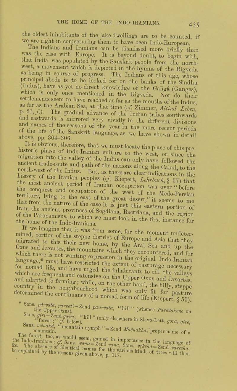 the oldest inhabitants of the lake-dwellings are to be counted, if we are right in conjecturing them to have been Indo-European.' The Indians and Iranians can be dismissed more briefly than was the case with Europe. It is beyond doubt, to begin witli that India was populated by the Sanskrit people from the north- west, a movement which is depicted in the hymns of the Eigveda as bemg m course of progress. The Indians of this age, whose principal abode is to be looked for on the banks of the Sindhu (Indus), have as yet no direct knowledge of the Gaiigd (Ganges) which IS only once mentioned in the Eigveda. Nor do their settlements seem to have reached as far as the mouths of the Indus 9?*b^,^rabian Sea, at that time {cf. Zimmer, Altind. Lehen, IJ T • ^'■''■'^''^ '^^^^''''^ I^^^ian tribes southwards and eastwards IS mirrored very vividly in the different divisions above! PP 30?l06.'°'''  '^^^ ^'^^ - ^^^-^ It is obvious, therefore, that we must locate the place of this ore historic phase of Indo-Iranian culture to the west, or since the migration into the valley of the Indus can only have followed the hZnr J S fv. T ^V^' '^lear indications in the history of the Iraman peoples (cf. Kiepert, LekrbuchA 57) that the most ancient period of Iranian occupation was oWr''before the conquest and occupation of the west of the Medo-Peman territory, lying to the east of the great desert it tp!!l f that froni the nature of the case it if 1 Z\Je.T^:JlZ for nomad life aMW uTp^^^^ extent of pasturage necessary which are freqlnt and pit' inhabitants to till the valleys and adapteTt^alTnton the Upper Oxus and Jaxartes, countr/in the'™htut d t T'' '''^'^'^ determined the continuance of a nomad fZ oT^fe ^^r^fS^; * 'V/'CrCr'^''^' on '^•.Cert?.?J/St;:^l (only elsewhere iu S,avo:Lett. ,ora, ,,,, ''tntt  '^^-P'^  = ^end ./««.propei. name of . the wSians';.rn^ S ^7^? ''^ ^r''^^'- - the language of &c. The absence of identical XT. ? ^rkshd^Z,M^Z1„ be explained by the reasonrjIv^raroveTp! u;? °^ tree. „-H ^