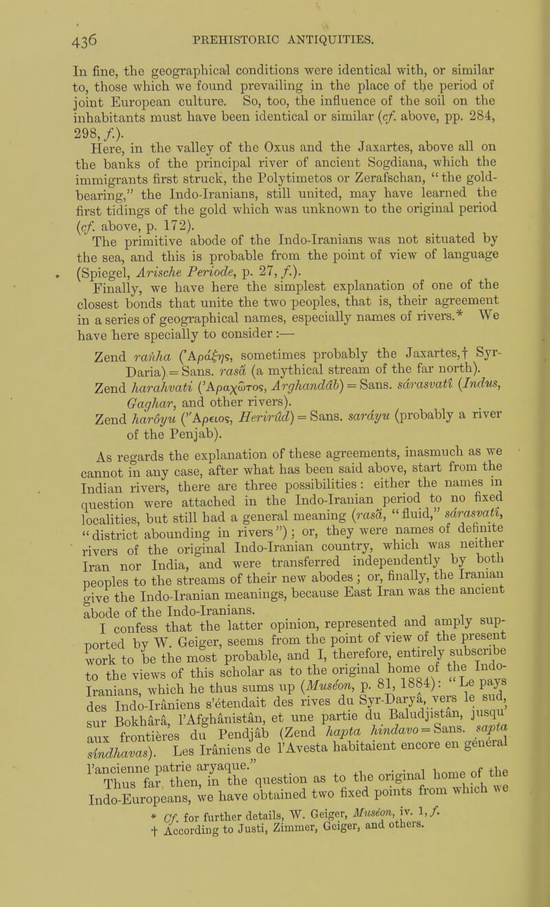 In fine, the geographical conditions were identical with, or similar to, those which we found prevailing in the place of the period of joint European culture. So, too, the influence of the soil on the inhabitants must have been identical or similar (c/. above, pp. 284, 298,/.). Here, in the valley of the Oxus and the Jaxartes, above all on the banks of the principal river of ancient Sogdiana, which the immigrants first struck, the Polytimetos or Zerafschan, the gold- bearing, the Indo-Iranians, still united, may have learned the first tidings of the gold which was unknown to the original period (c/. above, p. 172). The primitive abode of the Indo-Iranians was not situated by the sea, and this is probable from the point of view of language (Spiegel, Arische Periode, p. 27, /.). Finally, we have here the simplest explanation of one of the closest bonds that unite the two peoples, that is, their agreement in a series of geographical names, especially names of rivers.* We have here specially to consider:— Zend ranha ('Apa^ijs, sometimes probably the Jaxartes,t Syr- Daria) = Sans, rasa (a mythical stream of the far north). Zend harahvati ('Apaxwros, Arghanddh) = Sans, sdrasvatt {Indus, Gaghar, and other rivers). Zend haroj/u (Apeios, EerirM) = Sans, sardyu (probably a river of the Penjab). As regards the explanation of these agreements, inasmuch as we cannot in any case, after what has been said above, start from the Indian rivers, there are three possibilities: either the names in question were attached in the Indo-Irauian period to no fixed localities, but still had a general meaning {rasa, fluid, sdrasvatt, district abounding in rivers); or, they were names of definite rivers of the original Indo-Iranian country, which was neither Iran nor India, and were transferred independently by both peoples to the streams of their new abodes ; or, finally, the Iranian give the Indo-Iranian meanings, because East Iran was the ancient abode of the Indo-Iranians. i I confess that the latter opinion, represented and amply sup- ported by W. Geiger, seems from the point of view of the present work to be the most probable, and I, therefore entirely subscribe to the views of this scholar as to the origmal home of the Indo- Iranians, which he thus sums up {Museo7i, p. 81, 1884). Le pays det lnd;-Iraniens s'etendait des rives du Syr-Darya vers le sud, sur Bokhara, I'Afghanistan, et une partie du Baludjistan, jusqu aux fronti^res dif Pendjab (Zend hapta Wa.o = Sans. sapta ZdhlZ). Les Iraniens de I'Avesta habitaient encore en general LrfhenTn^^^^^ as to the original home of the Inio Eur^eans, ^ve have obtained two fixed points from which we * Cf. for further details, W. Geiger, Mmeon,iv. \,f. + According to Justi, Zimmer, Geiger, and others.