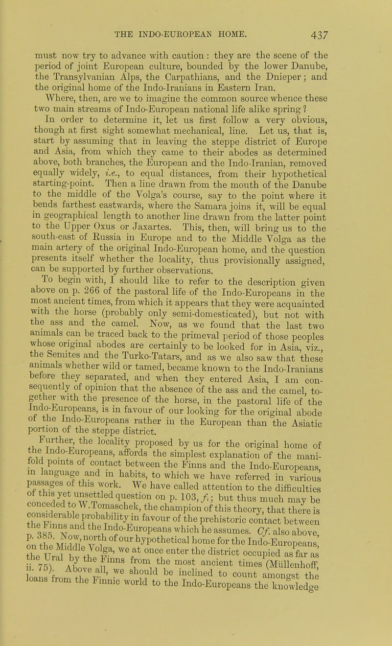 must now try to advance with caution : they are the scene of the period of joint European culture, bounded by the lower Danube, the Transylvanian Alps, the Carpathians, and the Dnieper; and the original home of the Indo-Iranians in Eastern Iran. Where, then, are we to imagine the common source whence these two main streams of Indo-European national life alike spring 1 In order to determine it, let us first follow a very obvious, though at fii-st sight somewhat mechanical, line. Let us, that is, start by assuming that in leaving the steppe district of Europe and Asia, from which they came to their abodes as determined above, both branches, the European and the Indo-Iranian, removed equally widely, i.e., to equal distances, from their hypothetical starting-point. Then a line drawn from the mouth of the Danube to the middle of the Volga's course, say to the point where it bends farthest eastwards, where the Samara joins it, will be equal in geographical length to another line drawn from the latter point to the Upper Oxus or Jaxartes. This, then, will bring us to the south-east of Eussia in Europe and to the Middle Volga as the main artery of the original Indo-European home, and the question presents itself whether the locality, thus provisionally assigned, can be supported by further observations. To begin with, I should like to refer to the description given above on p. 266 of the pastoral life of the Indo-Europeans in the most ancient times, from which it appears that they were acquainted with the horse (probably only semi-domesticated), but not with the ass and the camel. Now, as we found that the last two animals can be traced back to the primeval period of those peoples whose original abodes are certainly to be looked for in Asia, viz., the Semites and the Turko-Tatars, and as we also saw that these animals whether wild or tamed, became known to the Indo-lranians before they separated, and when they entered Asia, I am con- sequently of opinion that the absence of the ass and the camel, to- gether with the presence of the horse, in the pastoral life of the Indo-Europea^s, is in favour of our looking for the original abode ot the Indo-Europeans rather in the European than the Asiatic portion of the steppe district. Further, the locality proposed by us for the original home of the Indo-Europeans, affords the simplest explanation of the mani- told points of contact between the Finns and the Indo-Europeans in language and in habits, to which we have referred in various passages of this work. We have called attention to the difficulties of this yet unsettled question on p. 103,/.; but thus much may be conceded to W.Tomaschek, the champion of this theory, that there is the Finns and the Indo-Europeans which he assumes. Cf. also above Sn the mrvol' ^'^'^ ^yP^^tl^etical home for the Indo-Euro^eaii ! the Ura bv th. '''f' ^''^l'^'^' the district occupied as far a ^1^ 75) AbnS .l^'' ^r^i^l' ^'^ times (MiiUenhoff, 1. Above all, we should be inclined to count amongst the loans from the Finnic world to the Indo-Europeans tl^ kilLdge