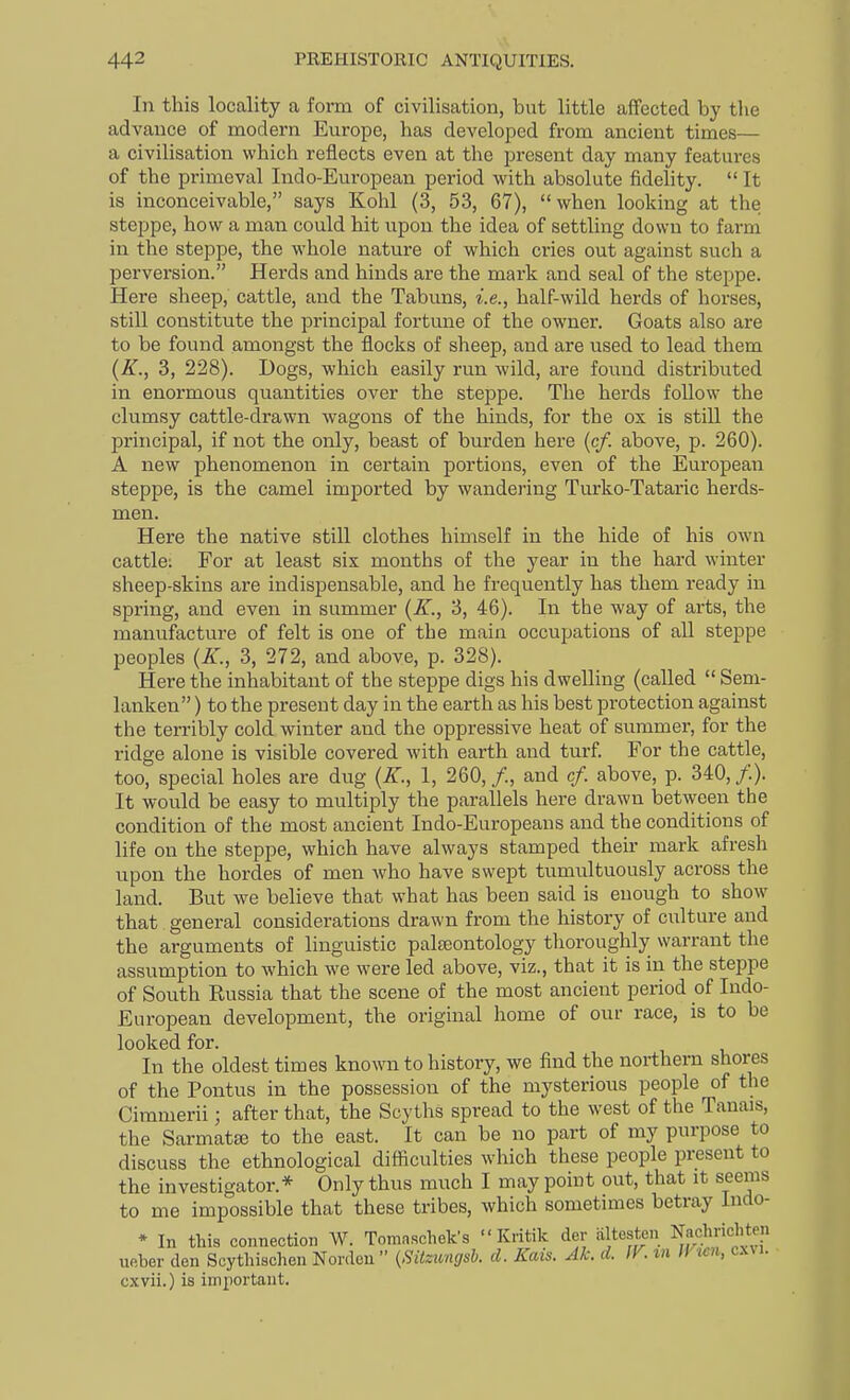 In this locality a form of civilisation, but little affected by the advance of modern Europe, has developed from ancient times— a civilisation which reflects even at the present day many features of the primeval Indo-European period with absolute fidelity.  It is inconceivable, says Kohl (3, 53, 67), when looking at the steppe, how a man could hit upon the idea of settling down to farm in the steppe, the whole nature of which cries out against such a perversion. Herds and hinds are the mark and seal of the steppe. Here sheep, cattle, and the Tabuns, i.e., half-wild herds of horses, still constitute the principal fortune of the owner. Goats also are to be found amongst the flocks of sheep, and are used to lead them (K., 3, 228). Dogs, which easily run wild, are found distributed in enormous quantities over the steppe. The herds follow the clumsy cattle-drawn wagons of the hinds, for the ox is stiU the principal, if not the only, beast of burden here (c/. above, p. 260). A new phenomenon in certain portions, even of the European steppe, is the camel imported by wandering Turko-Tataric herds- men. Here the native still clothes himself in the hide of his own cattle: For at least six months of the year in the hard winter sheep-skins are indispensable, and he frequently has them ready in spring, and even in summer {K., 3, 46). In the way of arts, the manufacture of felt is one of the main occupations of all steppe peoples (A'., 3, 272, and above, p. 328). Here the inhabitant of the steppe digs his dwelling (called  Sem- lanken) to the present day in the earth as his best protection against the terribly cold winter and the oppressive heat of summer, for the ridge alone is visible covered with earth and turf. For the cattle, too, special holes are dug (A., 1, 260, /., and cf. above, p. 340, /.). It would be easy to multiply the parallels here drawn between the condition of the most ancient Indo-Europeans and the conditions of life on the steppe, which have always stamped their mark afresh upon the hordes of men who have swept tumultuously across the land. But we believe that what has been said is enough to show that general considerations drawn from the history of culture and the arguments of linguistic palteontology thoroughly warrant the assumption to which we were led above, viz., that it is in the steppe of South Russia that the scene of the most ancient period of Indo- European development, the original home of our race, is to be looked for. In the oldest times known to history, we find the northern shores of the Pontus in the possession of the mysterious people of the Cimmerii; after that, the Scyths spread to the west of the Tanais, the SarmatEe to the east. It can be no part of my purpose to discuss the ethnological difficulties which these people present to the investigator.* Only thus much I may point out, that it seems to me impossible that these tribes, which sometimes betray Indo- * In this connection W. Tomaschek's  Kritik der altesten Naclmchten ufiber den Scythisclien Nordou (SUzungsb. d. Kais. Ak. d. IV. m Wwn, cxvi. cxvii.) is imiiortant.