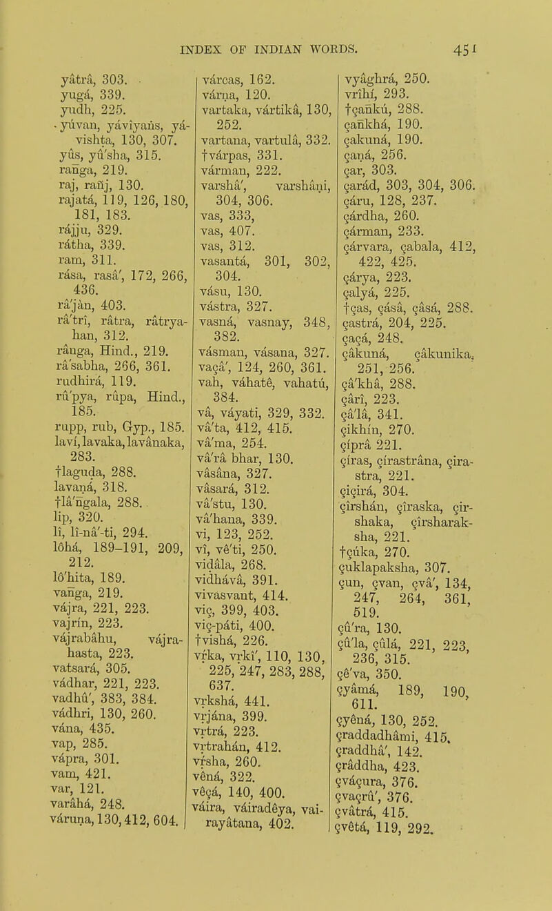 yatnl, 303. • yuga, 339. ytidh, 225. - yiivan, yaviyaiis, ya- vishta, 130, 307. yus, yu'sha, 315. ranga, 219. raj, rail], 130. rajata, 119, 126, 180, 181, 183. rdjju, 329. ratha, 339. ram, 311. rasa, rasa', 172, 266, 436. ra'jiin, 403. ra'tri, ratra, ratrya- han, 312. raaga. Hind., 219. rasabha, 266, 361. rudhira, 119. ru'pya, rupa. Hind., 185. rupp, rub. Gyp., 185. lavi, lavaka, lavanaka, 283. flaguda, 288. lavana, 318. tla'ngala, 288. lip, 320. li, li-na'-ti, 294. I6ha, 189-191, 209, 212. Whita, 189. vanga, 219. vdjra, 221, 223. vajrin, 223. vajrabahu, vajra- hasta, 223. vatsara, 305. vddhar, 221, 223. vadhu', 383, 384. vMhri, 130, 260. vana, 435. vap, 285. vapra, 301. vam, 421, var, 121, varaha, 248, vdruna,130,412, 604. varcas, 162. varua, 120. vartaka, vartika, 130, 252, vartaua, vartula, 332. fvarpas, 331. varmau, 222. varsha', varshaui, 304, 306. vas, 333, vas, 407. vas, 312. vasanta, 301, 302, 304. vasu, 130. vastra, 327. vasna, vasnay, 348, 382. vasman, vasana, 327. va9a', 124, 260, 361. vah, vahate, vahatii, 384. va, vayati, 329, 332. va'ta, 412, 415. va'ma, 254. va'ra bhar, 130, vasana, 327, vasara, 312, vastu, 130. va'haua, 339. vi, 123, 252. vi, v^'ti, 250. vidala, 268, vidhava, 391. vivasvant, 414, vi9, 399, 403. vig-pati, 400, fvisha, 226, vrka, vrki', 110, 130, 225, 247, 283, 288, 637. vrksha, 441. vrjdna, 399. vrtra, 223. vrtrahan, 412, vfsha, 260. v^na, 322. v69a, 140, 400. vdira, vdiradeya, vai- rayatana, 402. vyaghra, 250. vriH 293. tgankii, 288. gankha, 190. 9akuna, 190. 9ana, 256. 9ar, 303. 9arad, 303, 304, 306. qArvL, 128, 237. 9ardha, 260. 9arman, 233. 9arvara, Qabala, 412, 422, 425. 9arya, 223. 9alya, 225. t9as, 9asa, 9asa, 288. 9astra, 204, 225. 9a9a, 248. 9akuna, 9akunikaj 251, 256. 9a'kha, 288. 9ari, 223. 94'la, 341. 9ikliin, 270. 9ipra 221. 9iras, 9irastrana, 9ira- stra, 221. 9i9ira, 304. 9irslian, giraska, qir- shaka, 9irsharak- sha, 221. t9uka, 270, 9uklapakslia, 307, 9un, 9van, 9va', 134, 247, 264, 361, 519, 9u'ra, 130, 9u'la, 9iila, 221, 223 236, 315. 96'va, 350. 9yama, 189, 190, 611. 9ySna, 130, 252. 9raddadhami, 415. 9raddha', 142. graddha, 423. 9vd,9ura, 376. gvagru', 376. 9vatra, 415. 9vetd, 119, 292.