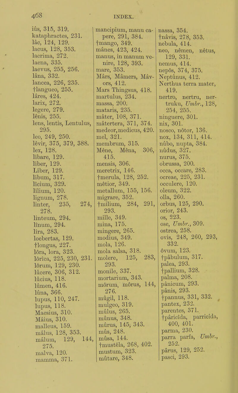 iiis, 315, 319. kataphractes, 231. lac, 124, 129. lacus, 128, 353. lacrima, 272. laena, 335. laevus, 255, 256. lana, 332. lancea, 226, 235. flangueo, 255. lares, 424. larix, 272. legere, 279. l^nis, 255. lens, lentis, Lentulus, 295. leo, 249, 250. levir, 375, 379, 388. lex, 128. libare, 129. liber, 129. Liber, 129. libum, 317. licium, 329. lilium, 120. lignum, 278. linter, 235, 274, 278. linteum, 294. linum, 294. lira, 283. loebertas, 129. tlongus, 227. 16ra, lor a, 323. I6rica, 225, 230, 231. I6rum, 129, 230. lucere, 306, 312. lucius, 118. lumen, 416. luna, 366. lupus, 110, 247. lupus, 118. Maesius, 310. Mains, 310. malleus, 159. mains, 128, 353. malum, 129, 144, 275. malva, 120. mamma, 371. mancipium, manu ca- pere, 291, 384. fmango, 349. manes, 423, 424. manus, in manum ve- nire, 128, 393. mare, 353. Mars, Mamers, May- ors, 412. Mars Thingsus, 418. martulus, 234. massa, 200. mataris, 235. mater, 108, 371. matertera, 371, 374. medeor, medicus, 420. mel, 321. membrum, 315. Mene, Mena, 306, 415. mensis, 306. meretrix, 146. fmerula, 128, 252. metior, 349. metallum, 155, 156. migrare, 352. tmilium, 284, 291, 293. mille, 349. mina, 175. mingere, 265. modius, 349. mola, 126. mola salsa, 318. molere, 125, 283, 293. monile, 337. mortarium, 343. mdrum, morns, 144, 276. mugil, 118. mulgeo, 319. mulus, 265. munus, 348. murus, 145, 343. mus, 248. musa, 144. fmustela, 268, 402. mustum, 323. mutai'e, 348. nassa, 354. tnavis, 278, 353. nebula, 414. neo, nSmen, uetus, 129, 331. nemns, 414. nep6s, 374, 375. Neptunus, 412. Nerthus terra mater, 419. nertro, nertru, ner- truku, Umbr., 128, 254, 255. ninguere, 301. nix, 301. nosco, ndtor, 136. nox, 134, 311, 414. niibo, nupta, 384. nudus, 327. nurus, 375. obrussa, 200. occa, occare, 283. ocreae, 225, 231. occulere, 120. oleum, 322. oUa, 260. orbus, 125, 290. orior, 243. OS, 223. ose, Umbr., 309. ostrea, 258. ovis, 248, 260, 293, 332. 6vum, 123. tpabulum, 317. palea, 293. fpallium, 328. palma, 208. panicum, 293. panis, 293. fpannus, 331, 332. pantex, 232. parentes, 371. tparicida, parricida, 400, 401. par ma, 230. parra parfa, Umbr., 252 parus, 129, 252. pasci, 293.