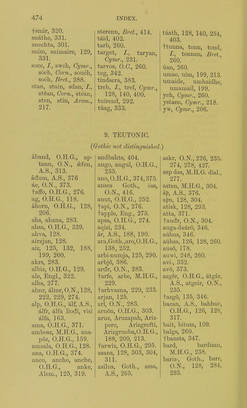 fsmir, 320. snathe, 331. snechta, 301. suim, snimaire, 129, 331. socc, /., swch, Cymr., soch, Corn., souch, mffa., Bret., 288. Stan, stain, sdan, /., stean, Corn., stean, sten, stin, Arem., 217. sterenn, Bret, 414. tdid, 402. tarb, 260. target, /., taryan, Gymr., 231. tarvos, O.C., 260. teg, 342. tindscra, 383. treb, /., tref, Cymr., 128, 140, 400. tuirend, 292. tiiag, 333. 9. TEUTONIC. tdatb, 128, 140, 254, 403. ftunna, tonn, tond, /., tonnen, Bret., 260. lian, 260. umae, uim, 199, 213. umaide, umhaidhe, umamail, 199. yell, Cymr., 260. ystaen, Cymr., 218. yw, Cymr., 206. ) askr, O.N., 226, 235, 274, 278, 427. asp das, M.H.G. dial, 277. asten, M.H.G., 304. % A.S., 376. a|m, 128, 304. atisk, 128, 293. atta, 371. taudr, O.N., 304. auga-daiird, 346. aiihns, 346. auhsa, 126, 128, 260. ai^so, 178. auwi, 248, 260. avi-, 332. av6, 373. azger, O.H.G., atgar, A.S., atgeir, O.N., 235. fazgo, 135, 346. bacan, A.S., bahban, O.H.G., 126, 128, 317. bait, bitum, 109. balgs, 260. fbansts, 347. bard, bardisan, M.H.G., 238. bariz-, Goth., barr, O.N., 128, 284, 293. aband, O.H.G., ap- tann, O.N., eefen, A.S., 313. adum, A.S., 376 ae, O.N., 373. taffo, O.H.G., 276. ag, O.H.G., 118. ahorn, O.H.G., 128, 206. ahs, ahana, 283. ahsa, O.H.G., 339. ahva, 128. airzjan, 128. aiz, 125, 132, 188, 199, 200. akrs, 283. albiz, O.H.G., 129. ale, Engl., 322. alhs, 277. almr, almr, O.N.,128, 222, 229, 274. alp, O.H.G., alf, A.S., alfr, alfa liodi, visi alfa, 163. ama, O.H.G., 371. ambosz, M.H.G., ana- p6z, O.H.G., 159. amsala, O.H.G., 128. ana, O.H.G., 374. auco, ancho, anche, O.H.G., anke, Alem., 125, 319. 'otMc not distinguished. andbahts, 404. ango, angul, O.H.G., 235. ano,p.H.G.,374,375. anses Goth., oss, O.-N., 416. anut, O.H.G., 252. tapi, O.N., 276. {apple. Eng., 275. apsa, O.H.G., 274. aqizi, 234. ar, A.S., 188, 190. ara,Goth.,aro,O.H.G., 138, 252. arbi-numja, 125, 290. arbj6, 386. ardr, O.N., 283. farfe, arbe, M.H.G., 229. farhvazna, 229, 233. arjan, 125. arl, O.N., 283. arndn, O.H.G., 303. aruz, Aruzapah, Ariz- perc, Arizgrefti, Arizgruoba, 0. H. G., 188, 200, 213. tarwiz, O.H.G., 295. asans, 128, 303, 304, 311. asilus, Goth., assa, A.S., 265.