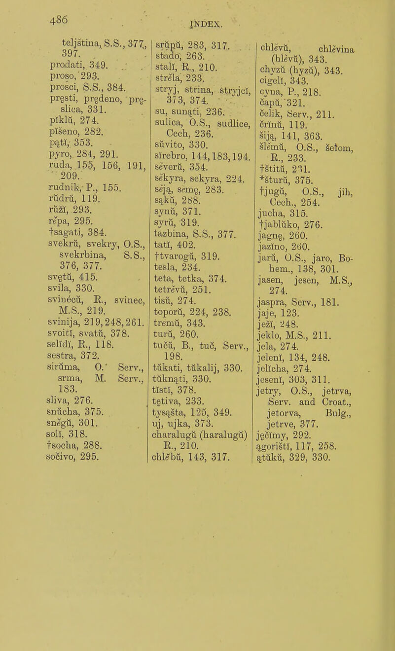 INDEX. teljstiua, S.S., 377., 397. prodati, 349. proso,'293. prosci, S.S., 384. pr§sti, prgdeno, prg- slica, 331. piklii, 274. piseno, 282. p^tl, 353. pyro, 284, 291. ruda, .155, 156, 191, ■ 209. rudnik, P., 155. rudrii, 119. rm, 293. repa, 295. fsagati, 384. svekru, svekry, O.S., svekrbina, S.S., 376, 377. svgtu, 415. svila, 330. svinecii, E., svinec, M.S., 219. sviiiija, 219,248,261. svoitl, svatu, 378. selidi, E., 118. sestra, 372. siriima, 0.' Serv., srma, M. Serv., 183. sliva, 276. snucha, 375. snegii, 301. soli, 318. tsocha, 288. so2ivo, 295. srupu, 283, 317. stado, 263. stall, E., 210. strela, 233. stryj, strina, Stryjcl, 373,374. su, sun^ti, 236. sulica, O.S., sudlice, Cech, 236, suvito, 330. slrebro, 144,183,194. severu, 354. sekyra, sekyra, 224. sejij, semg, 283. s^ku, 268. synu, 371. syru, 319. tazbina, S.S., 377. tati, 402. ttvarogu, 319. tesla, 234. teta, tetka, 374. tetrevu, 251. tisu, 274. toporu, 224, 238. tremu, 343. tui-u, 260. tudu, B., tu5, Serv., 198. tukati, tukalij, 330. tukniiti, 330. tisti, 378. tgtiva, 233. tys^sta, 125, 349. uj, ujka, 373. charalugu (haralugu) E., 210. chleba, 143, 317. chlevii, chlevina (hlevii), 343. chyzu (hyzu), 343. cigell, 343. cyua, P., 218. Capu,'321. Selik, Serv., 211. Mnu, 119. 141, 363. Slemn, O.S., getom, E., 233. tStitii, 211. *sturu, 375. tjugti, O.S., jih, Cech., 254. jucha, 315. tjabliiko, 276. jagng, 260. jazino, 260. jaru, O.S., jaro, Bo- hem., 138, 301. jasen, jesen, M.S., 274. jaspra, Serv., 181. jaje, 123. jezi, 248. jeklo, M.S., 211. jela, 274. jeleni, 134, 248. jellcha, 274. jeseni, 303, 311. jetry, O.S., jetrva, Serv. and Croat., jetorva, Bulg., jetrve, 377. jg5lmy, 292. ^goriStl, 117, 258. ^tuku, 329, 330.