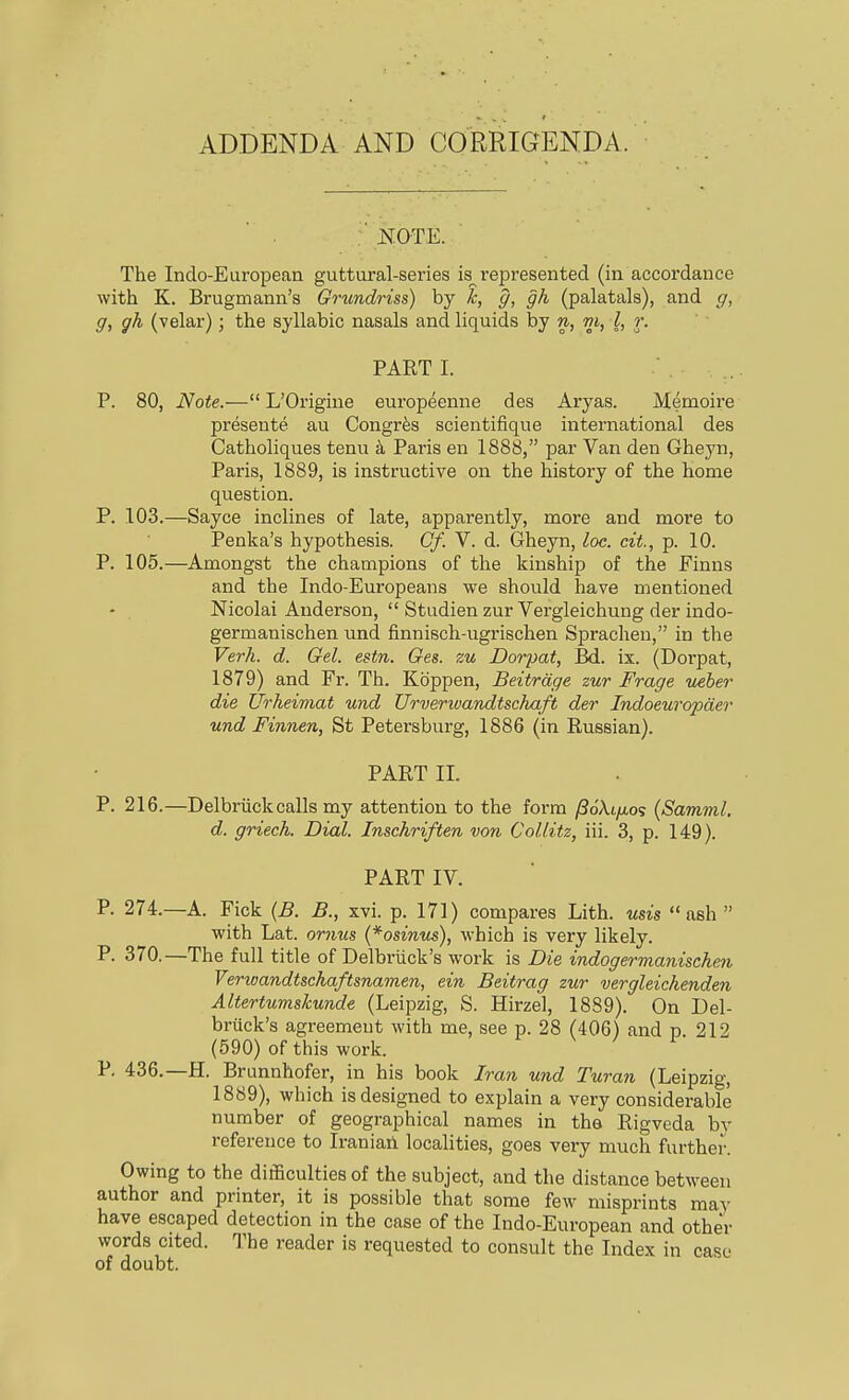 ADDENDA AND CORRIGENDA. : HOTE. The Indo-European guttural-series is^ represented (in accordance with K. Brugmann's Grundriss) by k, g, gh (palatals), and g, g, gh (velar); the syllabic nasals and liquids by n, m, I, r. PART I. ■ . P. 80, Note.— L'Origine europeenne des Aryas. Memoire presente au Congr^s scientifique international des Catholiques temi k Paris en 1888, par Van den Gheyn, Paris, 1889, is instructive on the history of the home question. P. 103.—Sayce inclines of late, apparently, more and more to Penka's hypothesis. Cf. V. d. Gheyn, loe. cit., p. 10. P. 105.—Amongst the champions of the kinship of the Finns and the Indo-Europeans we should have mentioned Nicolai Anderson,  Studien zur Vergleichung der indo- germanischen und finnisch-ugrischen Spraclien, in the Verh. d. Gel. estn. Ges. zu Dorpat, Bd. ix. (Dorpat, 1879) and Fr. Th. Kdppen, Beitrdge zur Frage ueber die Urheimat und Urverwandtschaft der Indoeuropder und Finnen, St Petersburg, 1886 (in Russian). PART II. P. 216.—Delbriickcalls my attention to the form /Sokifio? {Samml. d. griech. Dial. Inschriften von Collitz, iii. 3, p. 149). PART IV. P- 274.—A. Fick {B. B., xvi. p. 171) compares Lith. mis ash  with Lat. oriius (*osinus), which is very likely. P. 370.—The full title of Delbriick's work is Die indogermaniscken VerioandtscJiaftsnamen, ein Beitrag zur vergleichenden Altertumskunde (Leipzig, S. Hirzel, 1889). On Del- briick's agreement with me, see p. 28 (406) and p 212 (590) of this work. P. 436.—H. Brunnhofer, in his book Iran und Turan (Leipzig, 1889), which is designed to explain a very considerable number of geographical names in the Rigveda by reference to IraniaA localities, goes very much further. Owing to the difficulties of the subject, and the distance between author and printer, it is possible that some few misprints may have escaped detection in the case of the Indo-European and other words cited. The reader is requested to consult the Index in case of doubt.